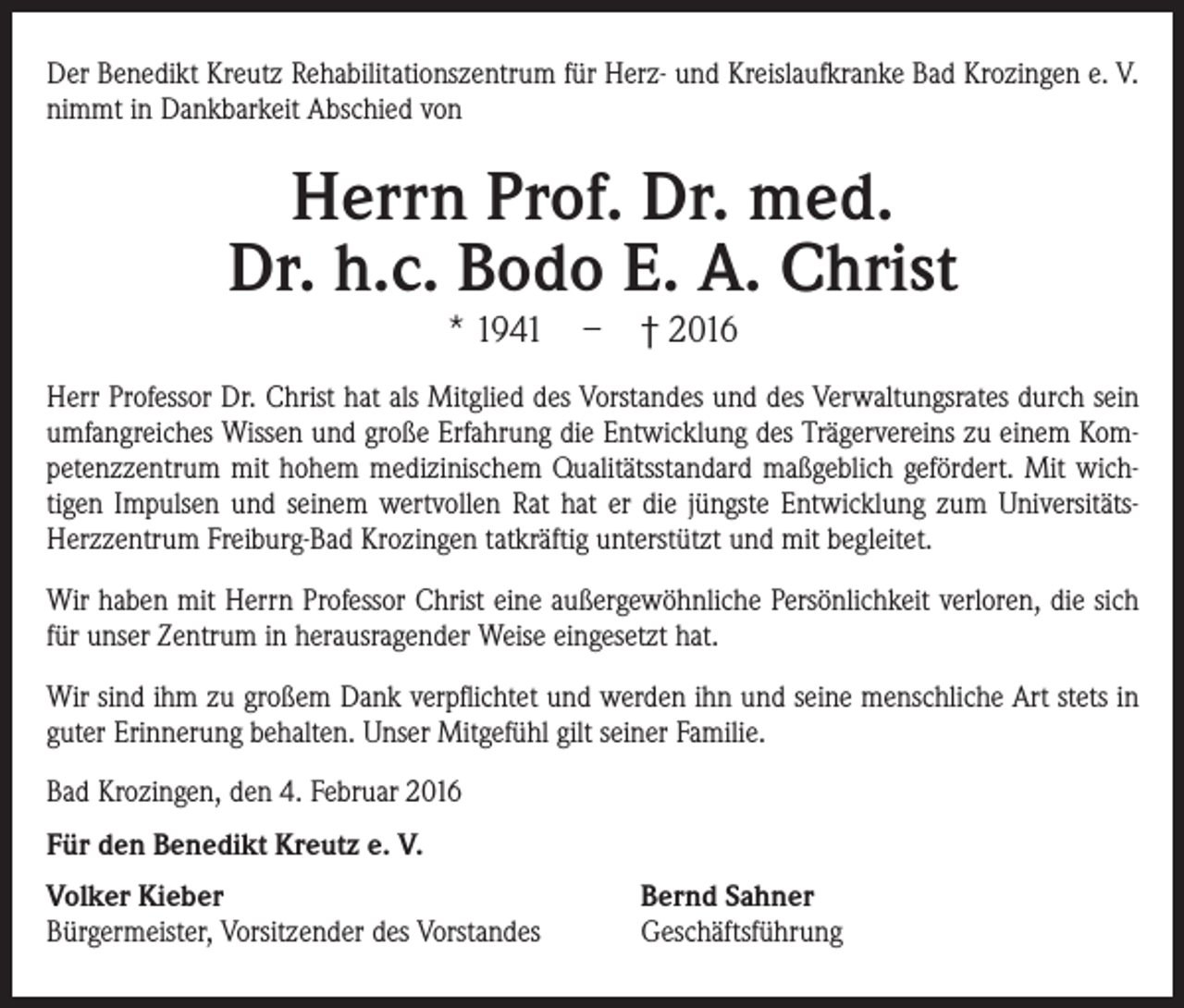 <p>Der Benedikt Kreutz Rehabilitationszentrum für Herz- und Kreislaufkranke Bad Krozingen e. V.<br />nimmt in Dankbarkeit Abschied von</p><p>Herrn Prof. Dr. med.<br />Dr. h.c. Bodo E. A. Christ<br />* 1941 – † 2016</p><p>Herr Professor Dr. Christ hat als Mitglied des Vorstandes und des Verwaltungsrates durch sein<br />umfangreiches Wissen und große Erfahrung die Entwicklung des Trägervereins zu einem Kompetenzzentrum mit hohem medizinischem Qualitätsstandard maßgeblich gefördert. Mit wichtigen Impulsen und seinem wertvollen Rat hat er die jüngste Entwicklung zum UniversitätsHerzzentrum Freiburg-Bad Krozingen tatkräftig unterstützt und mit begleitet.<br />Wir haben mit Herrn Professor Christ eine außergewöhnliche Persönlichkeit verloren, die sich<br />für unser Zentrum in herausragender Weise eingesetzt hat.<br />Wir sind ihm zu großem Dank verpflichtet und werden ihn und seine menschliche Art stets in<br />guter Erinnerung behalten. Unser Mitgefühl gilt seiner Familie.<br />Bad Krozingen, den 4. Februar 2016<br />Für den Benedikt Kreutz e. V.<br />Volker Kieber<br />Bürgermeister, Vorsitzender des Vorstandes</p><p>Bernd Sahner<br />Geschäftsführung</p>