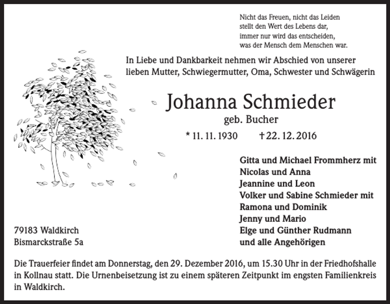 <p>Nicht das Freuen, nicht das Leiden<br />stellt den Wert des Lebens dar,<br />immer nur wird das entscheiden,<br />was der Mensch dem Menschen war.</p><p>In Liebe und Dankbarkeit nehmen wir Abschied von unserer<br />lieben Mutter, Schwiegermutter, Oma, Schwester und Schwägerin</p><p>Johanna Schmieder<br />geb. Bucher</p><p>* 11. 11. 1930</p><p>79183 Waldkirch<br />Bismarckstraße 5a</p><p>† 22. 12. 2016<br />Gitta und Michael Frommherz mit<br />Nicolas und Anna<br />Jeannine und Leon<br />Volker und Sabine Schmieder mit<br />Ramona und Dominik<br />Jenny und Mario<br />Elge und Günther Rudmann<br />und alle Angehörigen</p><p>Die Trauerfeier findet am Donnerstag, den 29. Dezember 2016, um 15.30 Uhr in der Friedhofshalle<br />in Kollnau statt. Die Urnenbeisetzung ist zu einem späteren Zeitpunkt im engsten Familienkreis<br />in Waldkirch.</p>