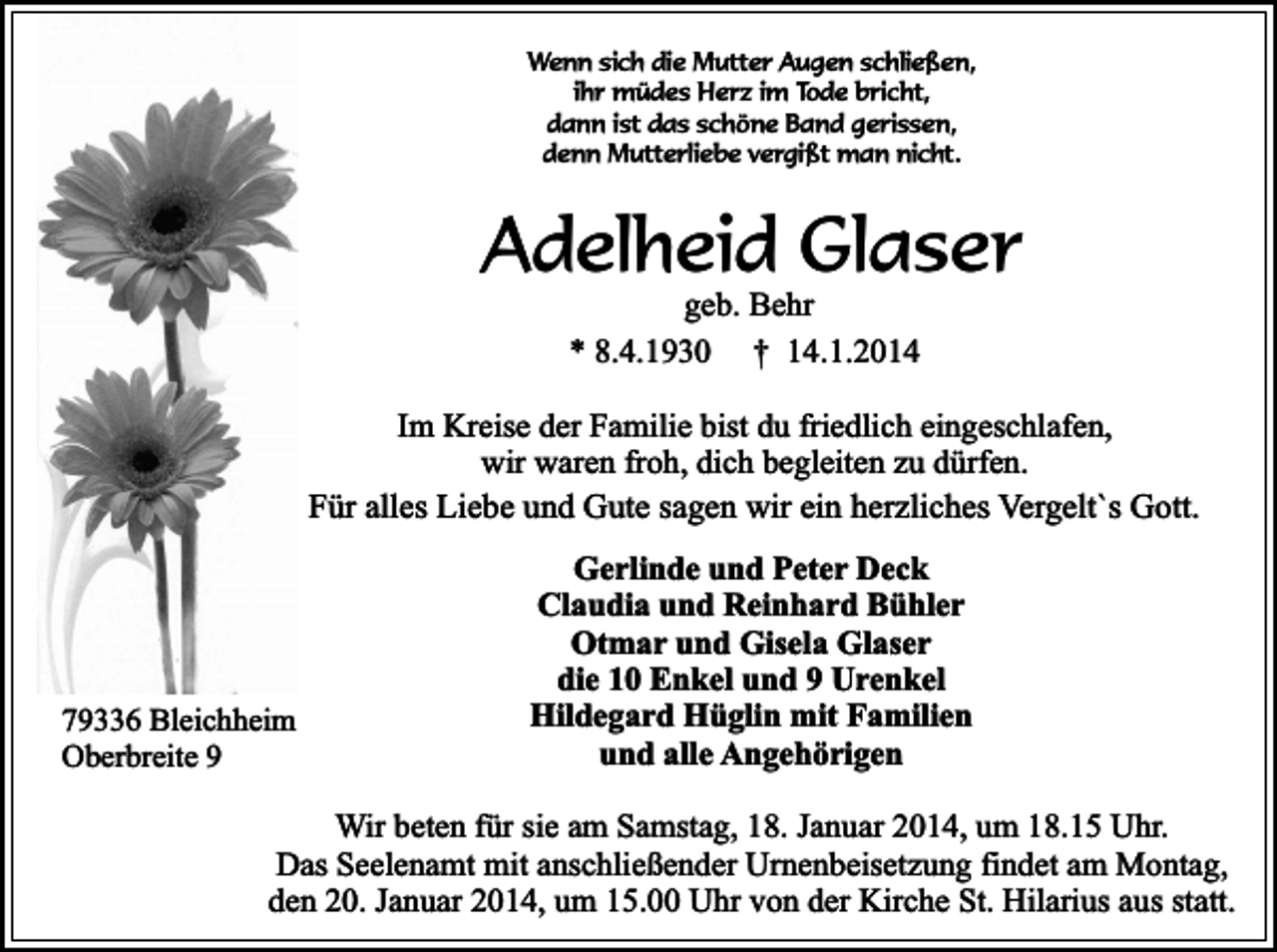 <p>Wenn sich die Mutter Augen schließen,<br />ihr müdes Herz im Tode bricht,<br />dann ist das schöne Band gerissen,<br />denn Mutterliebe vergißt man nicht.</p><p>Adelheid Glaser<br />geb. Behr<br />* 8.4.1930 † 14.1.2014</p><p>Im Kreise der Familie bist du friedlich eingeschlafen,<br />wir waren froh, dich begleiten zu dürfen.<br />Für alles Liebe und Gute sagen wir ein herzliches Vergelt`s Gott.</p><p>79336 Bleichheim<br />Oberbreite 9</p><p>Gerlinde und Peter Deck<br />Claudia und Reinhard Bühler<br />Otmar und Gisela Glaser<br />die 10 Enkel und 9 Urenkel<br />Hildegard Hüglin mit Familien<br />und alle Angehörigen</p><p>Wir beten für sie am Samstag, 18. Januar 2014, um 18.15 Uhr.<br />Das Seelenamt mit anschließender Urnenbeisetzung findet am Montag,<br />den 20. Januar 2014, um 15.00 Uhr von der Kirche St. Hilarius aus statt.</p>