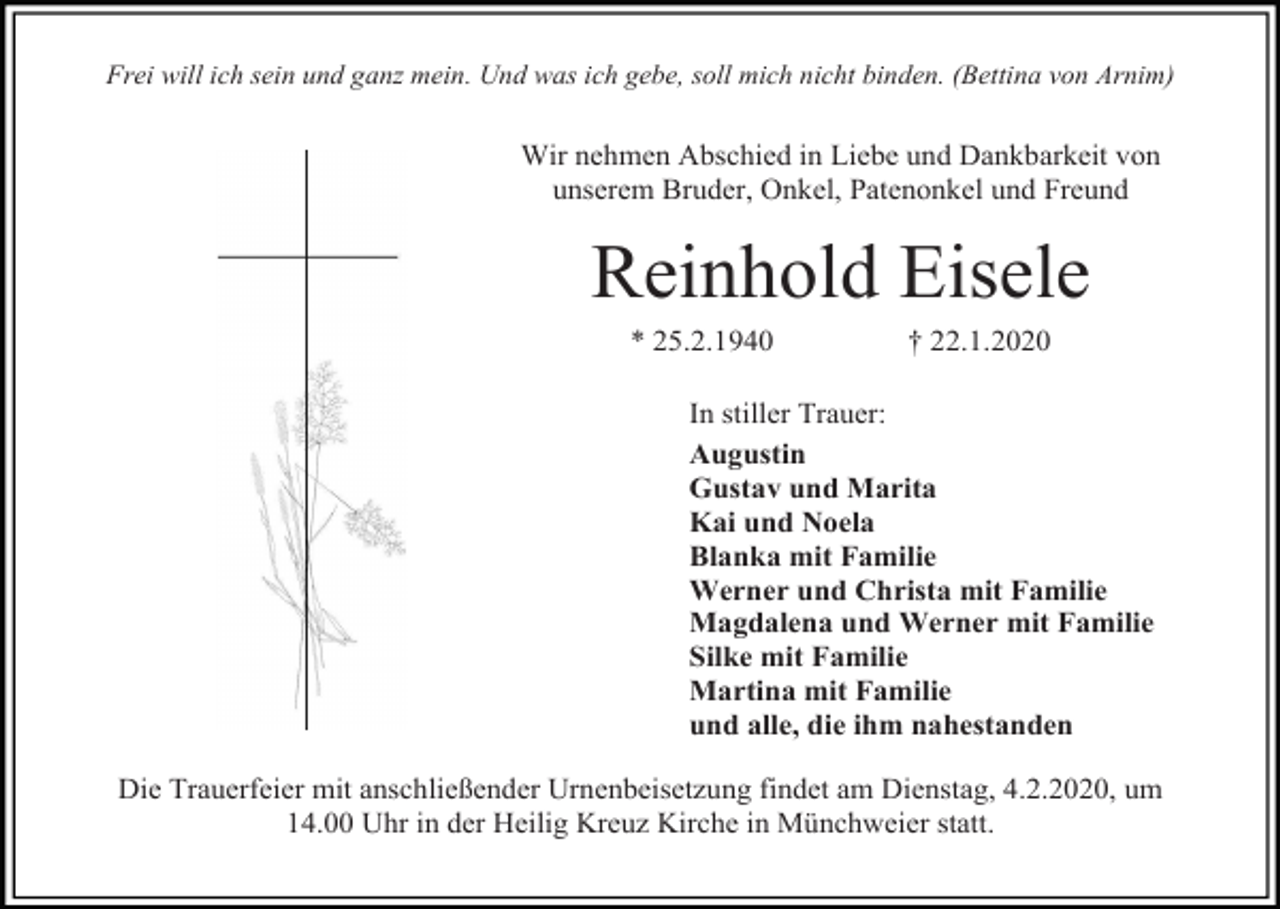 <p>Frei will ich sein und ganz mein. Und was ich gebe, soll mich nicht binden. (Bettina von Arnim)</p><p>Wir nehmen Abschied in Liebe und Dankbarkeit von<br />unserem Bruder, Onkel, Patenonkel und Freund</p><p>Reinhold Eisele<br />* 25.2.1940</p><p>† 22.1.2020</p><p>In stiller Trauer:<br />Augustin<br />Gustav und Marita<br />Kai und Noela<br />Blanka mit Familie<br />Werner und Christa mit Familie<br />Magdalena und Werner mit Familie<br />Silke mit Familie<br />Martina mit Familie<br />und alle, die ihm nahestanden<br />Die Trauerfeier mit anschließender Urnenbeisetzung findet am Dienstag, 4.2.2020, um<br />14.00 Uhr in der Heilig Kreuz Kirche in Münchweier statt.</p>