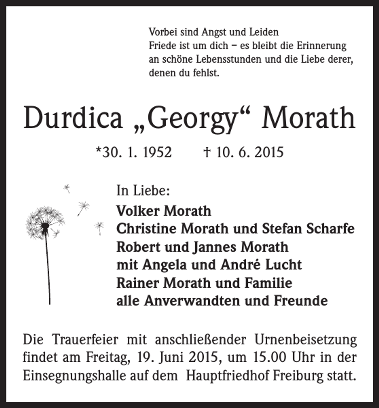 <p>Vorbei sind Angst und Leiden<br />Friede ist um dich – es bleibt die Erinnerung<br />an schöne Lebensstunden und die Liebe derer,<br />denen du fehlst.</p><p>Durdica „Georgy“ Morath<br />*30. 1. 1952 † 10. 6. 2015<br />In Liebe:<br />Volker Morath<br />Christine Morath und Stefan Scharfe<br />Robert und Jannes Morath<br />mit Angela und André Lucht<br />Rainer Morath und Familie<br />alle Anverwandten und Freunde<br />Die Trauerfeier mit anschließender Urnenbeisetzung<br />findet am Freitag, 19. Juni 2015, um 15.00 Uhr in der<br />Einsegnungshalle auf dem Hauptfriedhof Freiburg statt.</p>