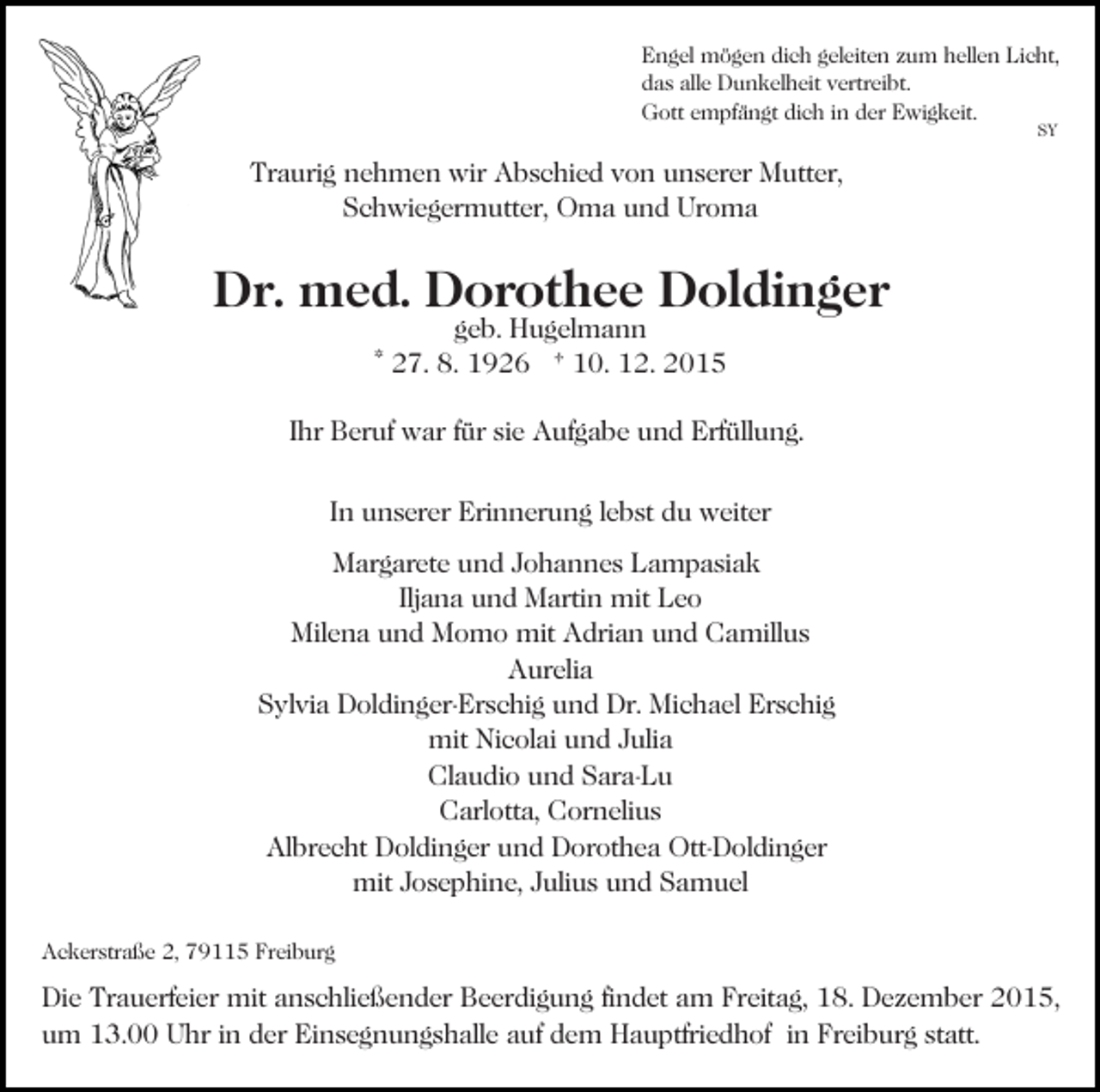 <p>Engel mögen dich geleiten zum hellen Licht,<br />das alle Dunkelheit vertreibt.<br />Gott empfängt dich in der Ewigkeit.<br />SY</p><p>Traurig nehmen wir Abschied von unserer Mutter,<br />Schwiegermutter, Oma und Uroma</p><p>Dr. med. Dorothee Doldinger<br />geb. Hugelmann<br />* 27. 8. 1926 † 10. 12. 2015</p><p>Ihr Beruf war für sie Aufgabe und Erfüllung.<br />In unserer Erinnerung lebst du weiter<br />Margarete und Johannes Lampasiak<br />Iljana und Martin mit Leo<br />Milena und Momo mit Adrian und Camillus<br />Aurelia<br />Sylvia Doldinger-Erschig und Dr. Michael Erschig<br />mit Nicolai und Julia<br />Claudio und Sara-Lu<br />Carlotta, Cornelius<br />Albrecht Doldinger und Dorothea Ott-Doldinger<br />mit Josephine, Julius und Samuel<br />Ackerstraße 2, 79115 Freiburg</p><p>Die Trauerfeier mit anschließender Beerdigung findet am Freitag, 18. Dezember 2015,<br />um 13.00 Uhr in der Einsegnungshalle auf dem Hauptfriedhof in Freiburg statt.</p>