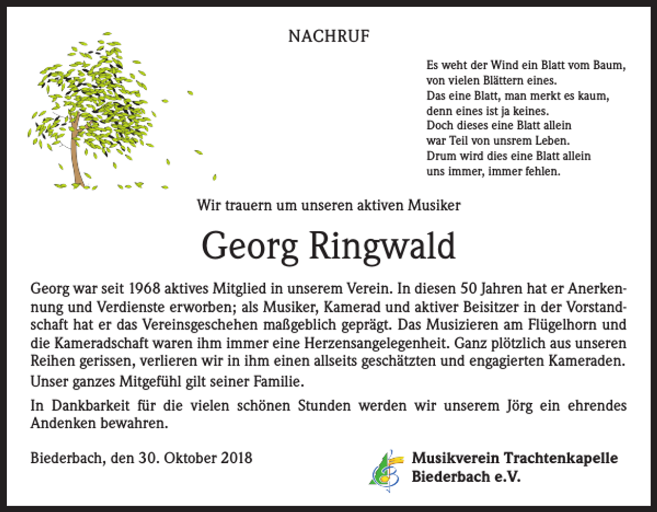 <p>NACHRUF<br />Es weht der Wind ein Blatt vom Baum,<br />von vielen Blättern eines.<br />Das eine Blatt, man merkt es kaum,<br />denn eines ist ja keines.<br />Doch dieses eine Blatt allein<br />war Teil von unsrem Leben.<br />Drum wird dies eine Blatt allein<br />uns immer, immer fehlen.</p><p>Wir trauern um unseren aktiven Musiker</p><p>Georg Ringwald<br />Georg war seit 1968 aktives Mitglied in unserem Verein. In diesen 50 Jahren hat er Anerkennung und Verdienste erworben; als Musiker, Kamerad und aktiver Beisitzer in der Vorstandschaft hat er das Vereinsgeschehen maßgeblich geprägt. Das Musizieren am Flügelhorn und<br />die Kameradschaft waren ihm immer eine Herzensangelegenheit. Ganz plötzlich aus unseren<br />Reihen gerissen, verlieren wir in ihm einen allseits geschätzten und engagierten Kameraden.<br />Unser ganzes Mitgefühl gilt seiner Familie.<br />In Dankbarkeit für die vielen schönen Stunden werden wir unserem Jörg ein ehrendes<br />­Andenken bewahren.<br />Biederbach, den 30. Oktober 2018 Musikverein Trachtenkapelle<br />Biederbach e.V.</p>