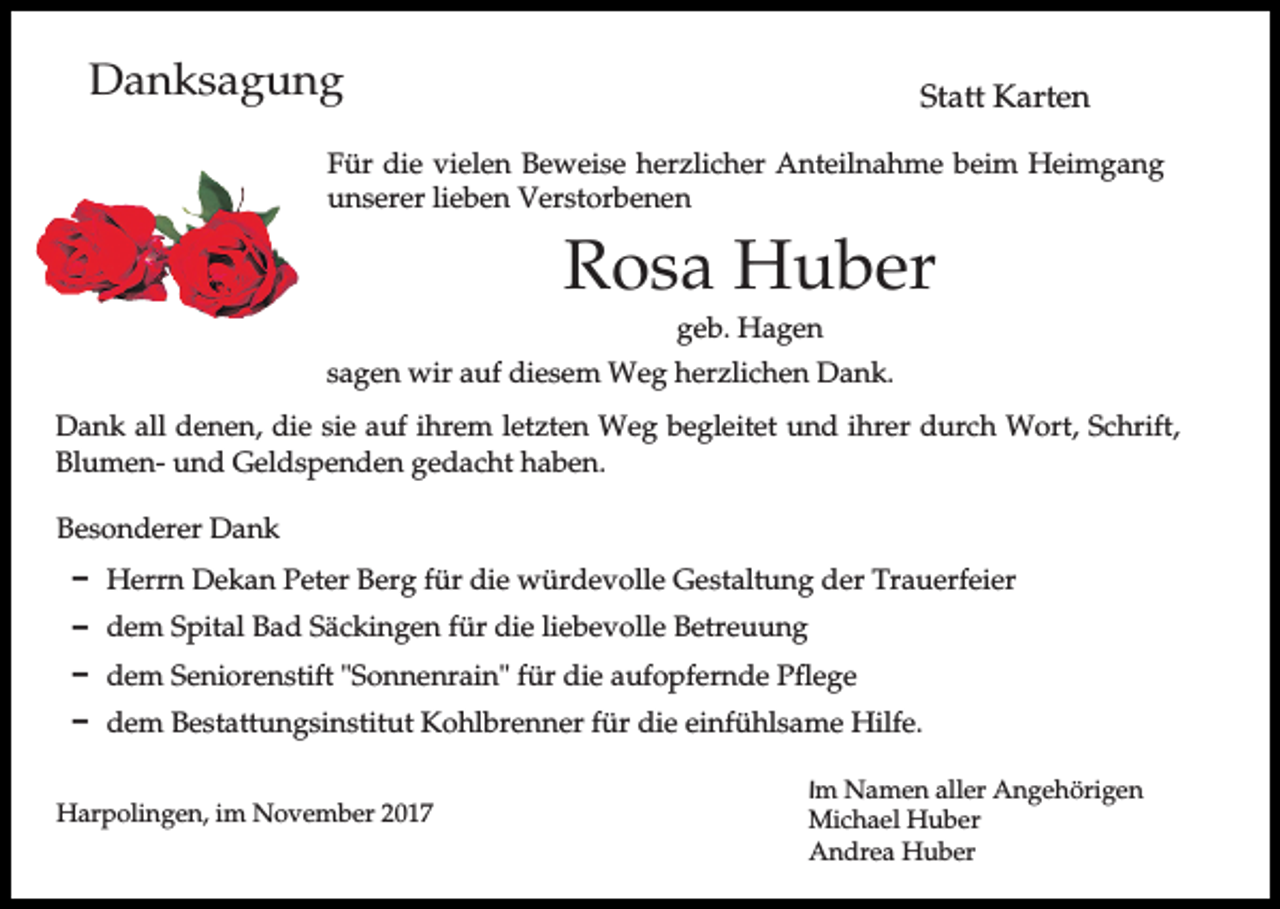 <p>Danksagung</p><p>Statt Karten</p><p>Für die vielen Beweise herzlicher Anteilnahme beim Heimgang<br />unserer lieben Verstorbenen</p><p>Rosa Huber<br />geb. Hagen<br />sagen wir auf diesem Weg herzlichen Dank.<br />Dank all denen, die sie auf ihrem letzten Weg begleitet und ihrer durch Wort, Schrift,<br />Blumen- und Geldspenden gedacht haben.<br />Besonderer Dank<br />D Herrn Dekan Peter Berg für die würdevolle Gestaltung der Trauerfeier<br />D dem Spital Bad Säckingen für die liebevolle Betreuung<br />D dem Seniorenstift "Sonnenrain" für die aufopfernde Pflege<br />D dem Bestattungsinstitut Kohlbrenner für die einfühlsame Hilfe.<br />Harpolingen, im November 2017</p><p>Im Namen aller Angehörigen<br />Michael Huber<br />Andrea Huber</p>