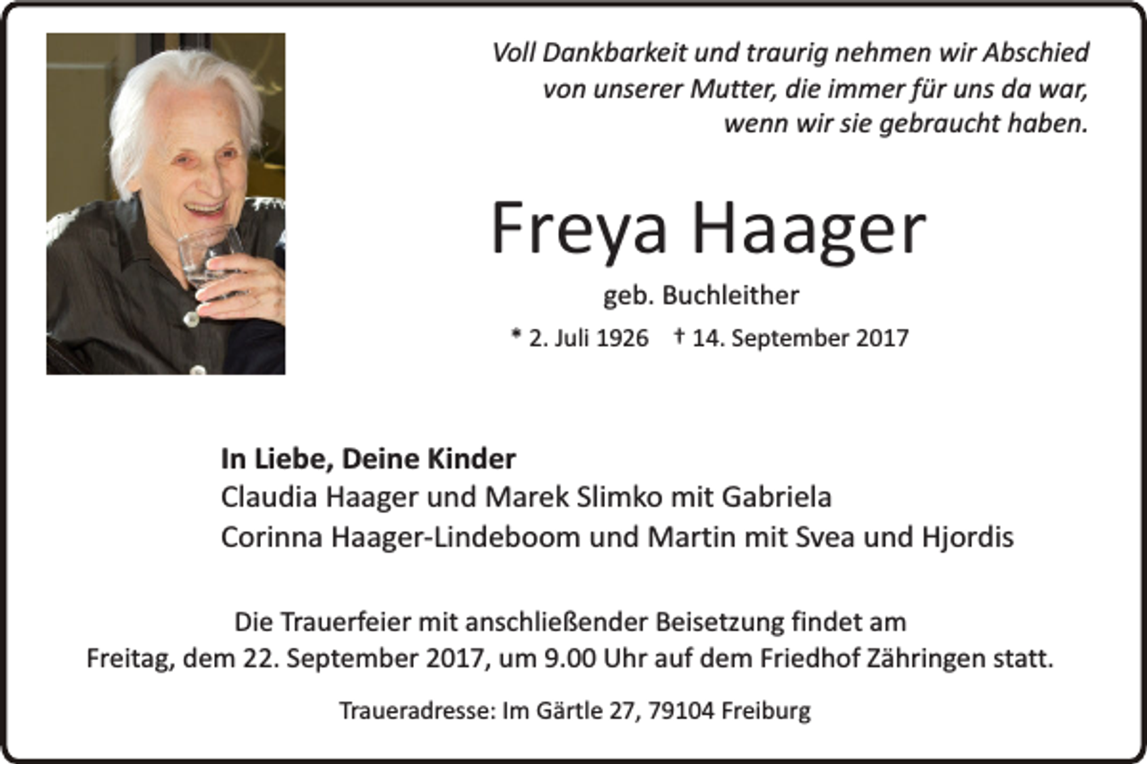 <p>Voll Dankbarkeit und traurig nehmen wir Abschied<br />von unserer Mutter, die immer für uns da war,<br />wenn wir sie gebraucht haben.</p><p>Freya Haager<br />geb. Buchleither</p><p>* 2. Juli 1926 † 14. September 2017</p><p>In Liebe, Deine Kinder<br />Claudia Haager und Marek Slimko mit Gabriela<br />Corinna Haager-Lindeboom und Martin mit Svea und Hjordis<br />Die Trauerfeier mit anschließender Beisetzung findet am<br />Freitag, dem 22. September 2017, um 9.00 Uhr auf dem Friedhof Zähringen statt.<br />Traueradresse: Im Gärtle 27, 79104 Freiburg</p>