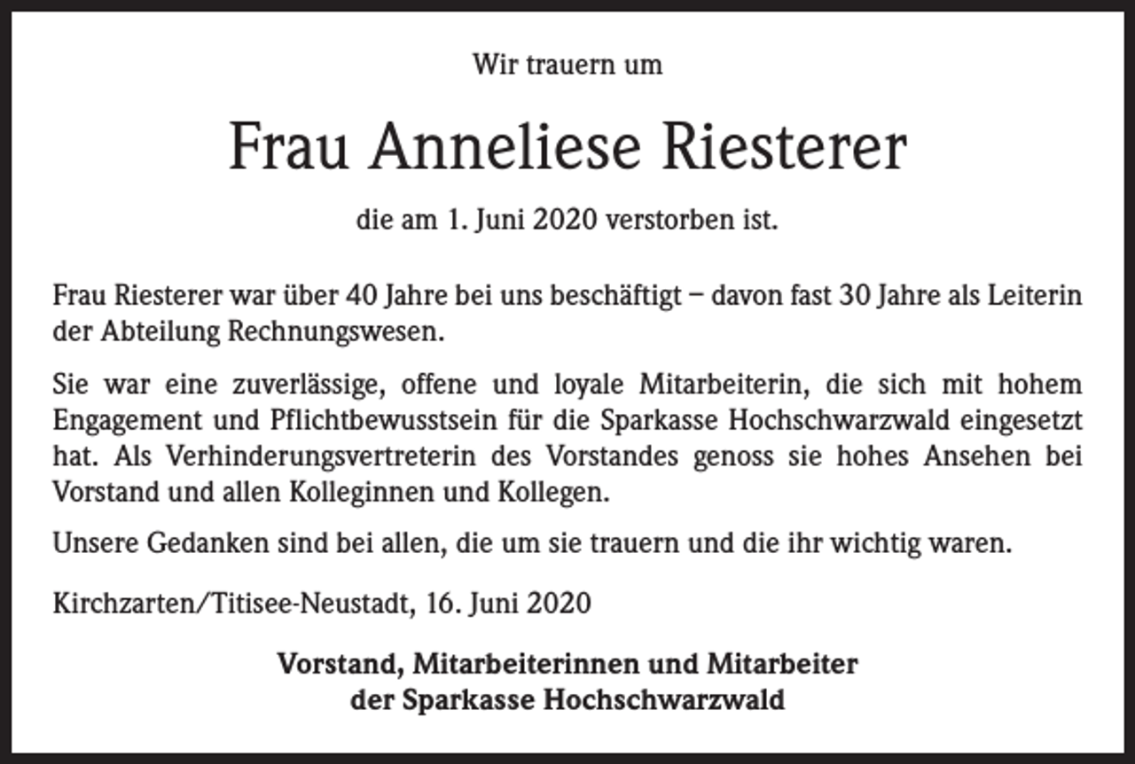 <p>Wir trauern um</p><p>Frau Anneliese Riesterer<br />die am 1. Juni 2020 verstorben ist.<br />Frau Riesterer war über 40 Jahre bei uns beschäftigt – davon fast 30 Jahre als Leiterin<br />der Abteilung Rechnungswesen.<br />Sie war eine zuverlässige, offene und loyale Mitarbeiterin, die sich mit hohem<br />­Engage­ment und Pflichtbewusstsein für die Sparkasse Hochschwarzwald eingesetzt<br />hat. Als Verhinderungsvertreterin des Vorstandes genoss sie hohes Ansehen bei<br />­Vorstand und allen Kolleginnen und Kollegen.<br />Unsere Gedanken sind bei allen, die um sie trauern und die ihr wichtig waren.<br />Kirchzarten/Titisee-Neustadt, 16. Juni 2020<br />Vorstand, Mitarbeiterinnen und Mitarbeiter<br />der Sparkasse Hochschwarzwald</p>