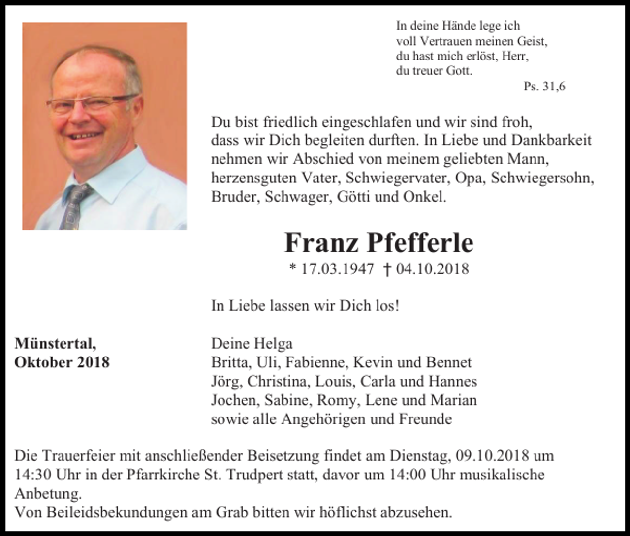 <p>In deine Hände lege ich<br />voll Vertrauen meinen Geist,<br />du hast mich erlöst, Herr,<br />du treuer Gott.<br />Ps. 31,6</p><p>Du bist friedlich eingeschlafen und wir sind froh,<br />dass wir Dich begleiten durften. In Liebe und Dankbarkeit<br />nehmen wir Abschied von meinem geliebten Mann,<br />herzensguten Vater, Schwiegervater, Opa, Schwiegersohn,<br />Bruder, Schwager, Götti und Onkel.</p><p>Franz Pfefferle<br />* 17.03.1947 † 04.10.2018<br />In Liebe lassen wir Dich los!<br />Münstertal,<br />Oktober 2018</p><p>Deine Helga<br />Britta, Uli, Fabienne, Kevin und Bennet<br />Jörg, Christina, Louis, Carla und Hannes<br />Jochen, Sabine, Romy, Lene und Marian<br />sowie alle Angehörigen und Freunde</p><p>Die Trauerfeier mit anschließender Beisetzung findet am Dienstag, 09.10.2018 um<br />14:30 Uhr in der Pfarrkirche St. Trudpert statt, davor um 14:00 Uhr musikalische<br />Anbetung.<br />Von Beileidsbekundungen am Grab bitten wir höflichst abzusehen.</p>