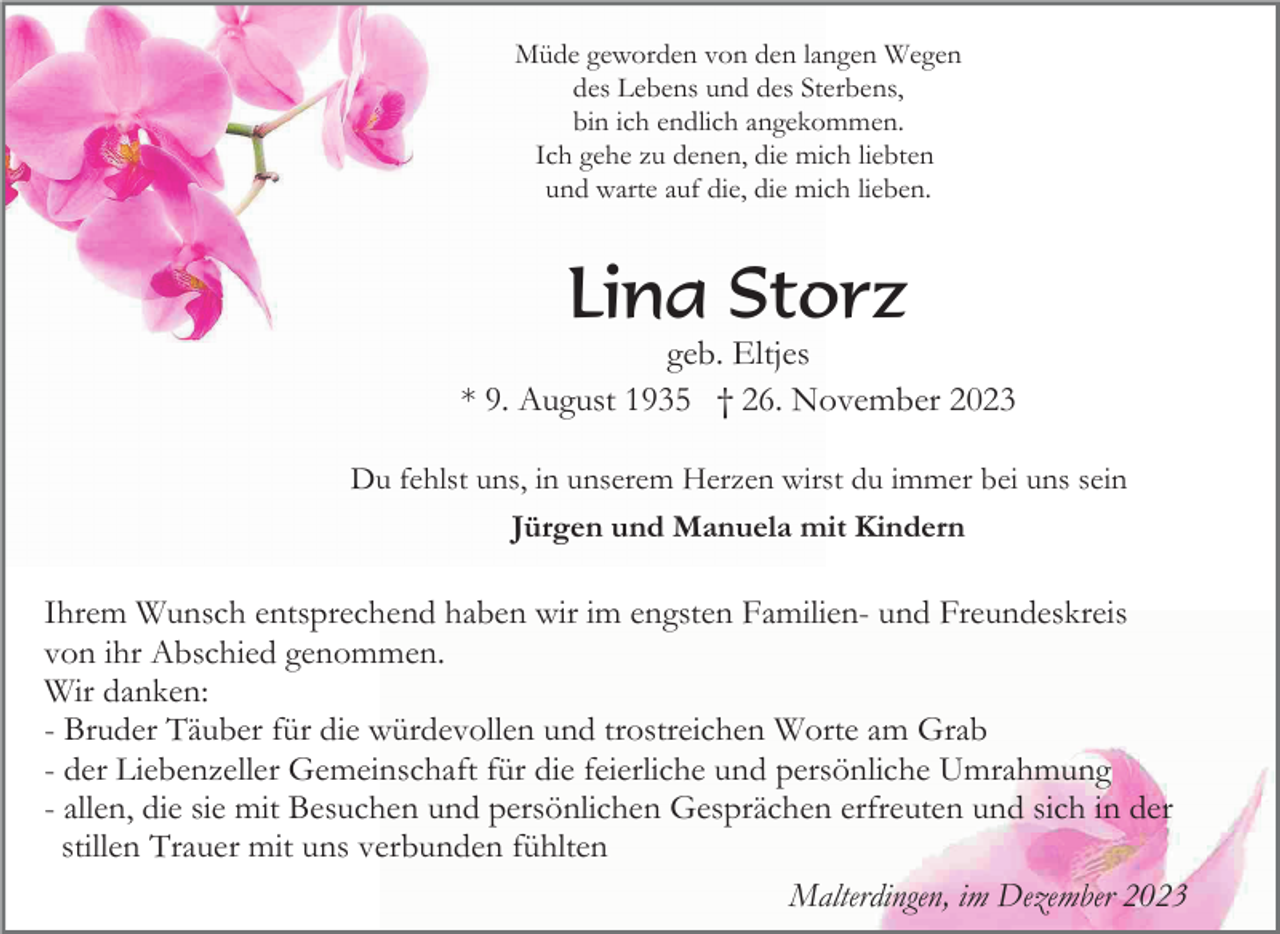 <p>Müde geworden von den langen Wegen<br />des Lebens und des Sterbens,<br />bin ich endlich angekommen.<br />Ich gehe zu denen, die mich liebten<br />und warte auf die, die mich lieben.</p><p>Lina Storz<br />geb. Eltjes<br />* 9. August 1935 † 26. November 2023<br />Du fehlst uns, in unserem Herzen wirst du immer bei uns sein<br />Jürgen und Manuela mit Kindern</p><p>Ihrem Wunsch entsprechend haben wir im engsten Familien- und Freundeskreis<br />von ihr Abschied genommen.<br />Wir danken:<br />- Bruder Täuber für die würdevollen und trostreichen Worte am Grab<br />- der Liebenzeller Gemeinschaft für die feierliche und persönliche Umrahmung<br />- allen, die sie mit Besuchen und persönlichen Gesprächen erfreuten und sich in der<br />stillen Trauer mit uns verbunden fühlten<br />Malterdingen, im Dezember 2023</p>