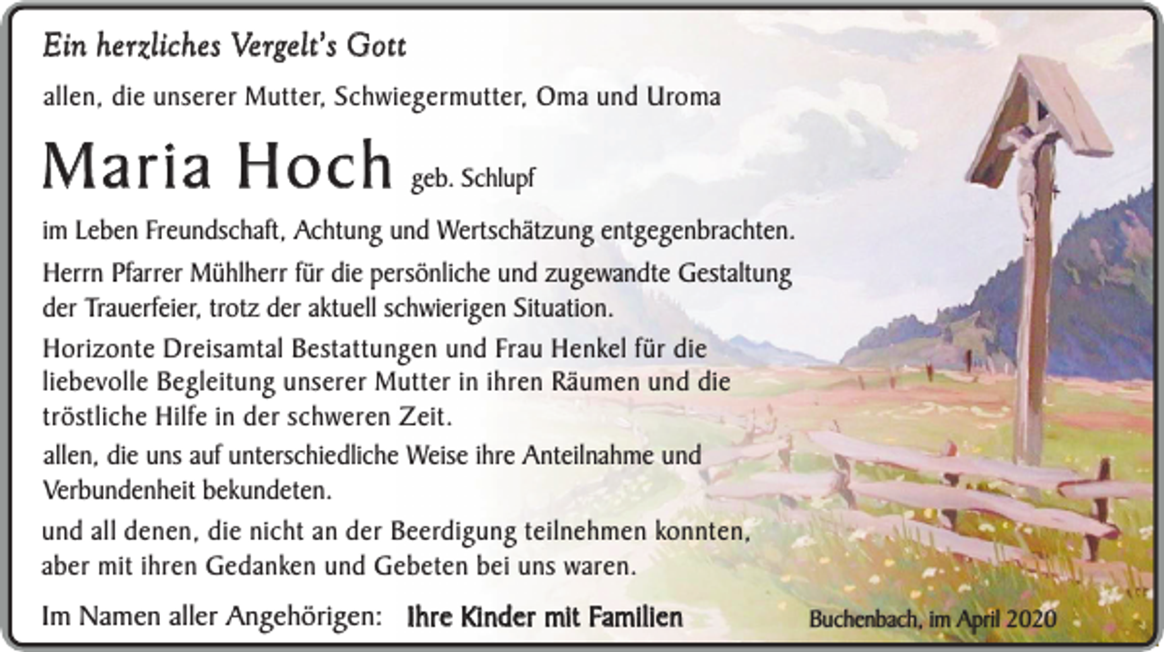 <p>Ein herzliches Vergelt’s Gott<br />allen, die unserer Mutter, Schwiegermutter, Oma und Uroma</p><p>Maria Hoch</p><p>geb. Schlupf</p><p>im Leben Freundschaft, Achtung und Wertschätzung entgegenbrachten.<br />Herrn Pfarrer Mühlherr für die persönliche und zugewandte Gestaltung<br />der Trauerfeier, trotz der aktuell schwierigen Situation.<br />Horizonte Dreisamtal Bestattungen und Frau Henkel für die<br />liebevolle Begleitung unserer Mutter in ihren Räumen und die<br />tröstliche Hilfe in der schweren Zeit.<br />allen, die uns auf unterschiedliche Weise ihre Anteilnahme und<br />Verbundenheit bekundeten.<br />und all denen, die nicht an der Beerdigung teilnehmen konnten,<br />aber mit ihren Gedanken und Gebeten bei uns waren.</p><p>Im Namen aller Angehörigen: Ihre Kinder mit Familien</p><p>Buchenbach, im April 2020</p>
