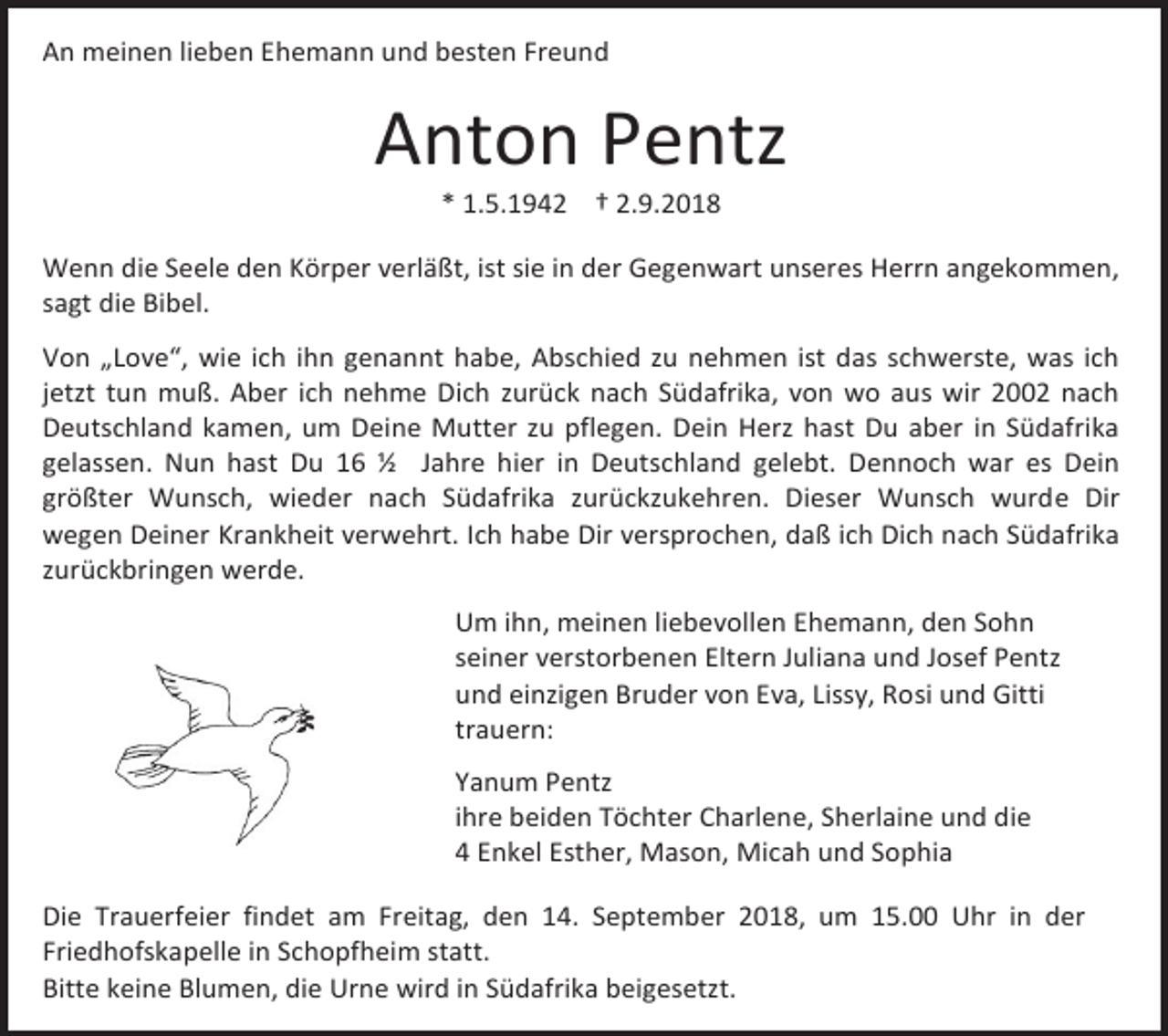 <p>An meinen lieben Ehemann und besten Freund</p><p>Anton Pentz<br />* 1.5.1942 † 2.9.2018<br />Wenn die Seele den Körper verläßt, ist sie in der Gegenwart unseres Herrn angekommen,<br />sagt die Bibel.<br />Von „Love“, wie ich ihn genannt habe, Abschied zu nehmen ist das schwerste, was ich<br />jetzt tun muß. Aber ich nehme Dich zurück nach Südafrika, von wo aus wir 2002 nach<br />Deutschland kamen, um Deine Mutter zu pflegen. Dein Herz hast Du aber in Südafrika<br />gelassen. Nun hast Du 16 ½ Jahre hier in Deutschland gelebt. Dennoch war es Dein<br />größter Wunsch, wieder nach Südafrika zurückzukehren. Dieser Wunsch wurde Dir<br />wegen Deiner Krankheit verwehrt. Ich habe Dir versprochen, daß ich Dich nach Südafrika<br />zurückbringen werde.<br />Um ihn, meinen liebevollen Ehemann, den Sohn<br />seiner verstorbenen Eltern Juliana und Josef Pentz<br />und einzigen Bruder von Eva, Lissy, Rosi und Gitti<br />trauern:<br />Yanum Pentz<br />ihre beiden Töchter Charlene, Sherlaine und die<br />4 Enkel Esther, Mason, Micah und Sophia<br />Die Trauerfeier findet am Freitag, den 14. September 2018, um 15.00 Uhr in der<br />Friedhofskapelle in Schopfheim statt.<br />Bitte keine Blumen, die Urne wird in Südafrika beigesetzt.</p>
