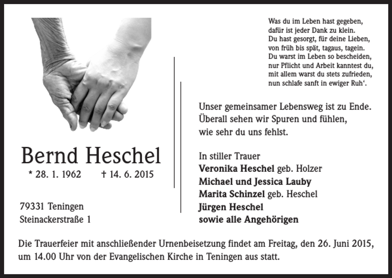 <p>Was du im Leben hast gegeben,<br />dafür ist jeder Dank zu klein.<br />Du hast gesorgt, für deine Lieben,<br />von früh bis spät, tagaus, tagein.<br />Du warst im Leben so bescheiden,<br />nur Pflicht und Arbeit kanntest du,<br />mit allem warst du stets zufrieden,<br />nun schlafe sanft in ewiger Ruh‘.</p><p>Unser gemeinsamer Lebensweg ist zu Ende.<br />Überall sehen wir Spuren und fühlen,<br />wie sehr du uns fehlst.</p><p>Bernd Heschel<br />* 28. 1. 1962 † 14. 6. 2015</p><p>79331 Teningen<br />Steinackerstraße 1</p><p>In stiller Trauer<br />Veronika Heschel geb. Holzer<br />Michael und Jessica Lauby<br />Marita Schinzel geb. Heschel<br />Jürgen Heschel<br />sowie alle Angehörigen</p><p>Die Trauerfeier mit anschließender Urnenbeisetzung findet am Freitag, den 26. Juni 2015,<br />um 14.00 Uhr von der Evangelischen Kirche in Teningen aus statt.</p>