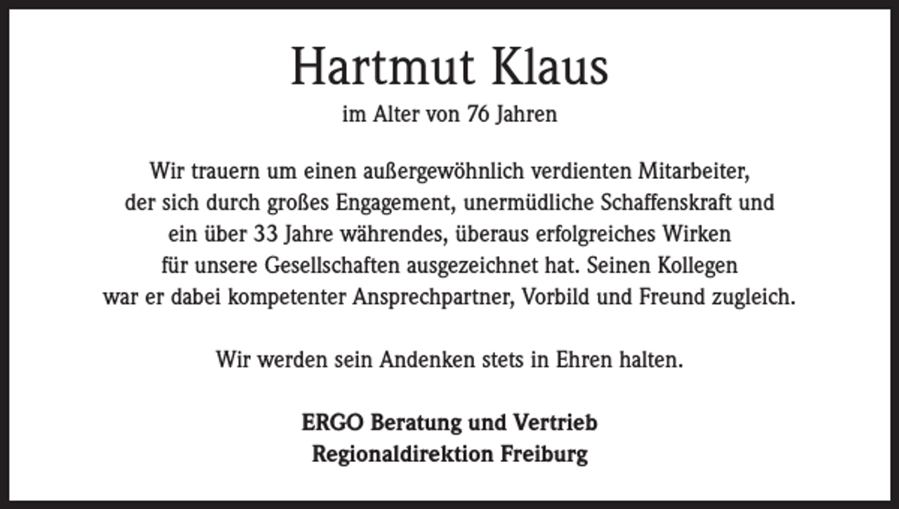<p>Hartmut Klaus<br />im Alter von 76 Jahren<br />Wir trauern um einen außergewöhnlich verdienten Mitarbeiter,<br />der sich durch großes Engagement, unermüdliche Schaffenskraft und<br />ein über 33 Jahre währendes, überaus erfolgreiches Wirken<br />für unsere Gesellschaften ausgezeichnet hat. Seinen Kollegen<br />war er dabei kompetenter Ansprechpartner, Vorbild und Freund zugleich.<br />Wir werden sein Andenken stets in Ehren halten.<br />ERGO Beratung und Vertrieb<br />Regionaldirektion Freiburg</p>
