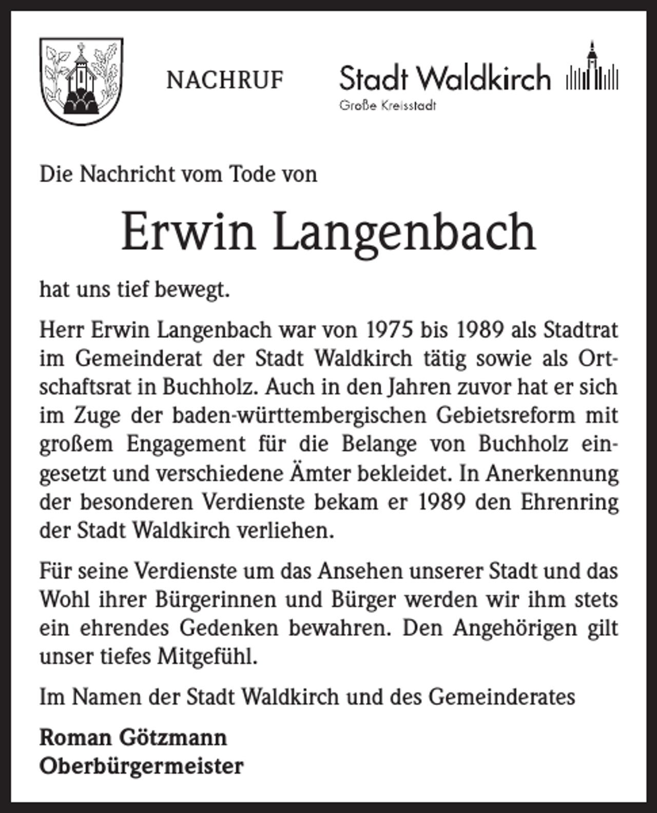 <p>NACHRUF<br />Die Nachricht vom Tode von</p><p>Erwin Langenbach<br />hat uns tief bewegt.<br />Herr Erwin Langenbach war von 1975 bis 1989 als Stadtrat<br />im Gemeinderat der Stadt Waldkirch tätig sowie als Ortschaftsrat in Buchholz. Auch in den Jahren zuvor hat er sich<br />im Zuge der baden-württembergischen Gebiets­reform mit<br />großem Engagement für die Belange von Buchholz ein­<br />gesetzt und ­verschiedene Ämter bekleidet. In Anerkennung<br />der besonderen Verdienste bekam er 1989 den Ehrenring<br />der Stadt Waldkirch verliehen.<br />Für seine Verdienste um das Ansehen unserer Stadt und das<br />Wohl ihrer Bürgerinnen und Bürger werden wir ihm stets<br />ein ehrendes Gedenken bewahren. Den Angehörigen gilt<br />unser tiefes Mitgefühl.<br />Im Namen der Stadt Waldkirch und des Gemeinderates<br />Roman Götzmann<br />Oberbürgermeister</p>