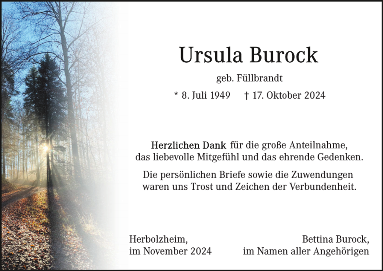<p>geb. Füllbrandt<br />* 8. Juli 1949</p><p>† 17. Oktober 2024</p><p>für die große Anteilnahme,<br />das liebevolle Mitgefühl und das ehrende Gedenken.<br />Die persönlichen Briefe sowie die Zuwendungen<br />waren uns Trost und Zeichen der Verbundenheit.</p><p>Herbolzheim,<br />im November 2024</p><p>Bettina Burock,<br />im Namen aller Angehörigen</p>