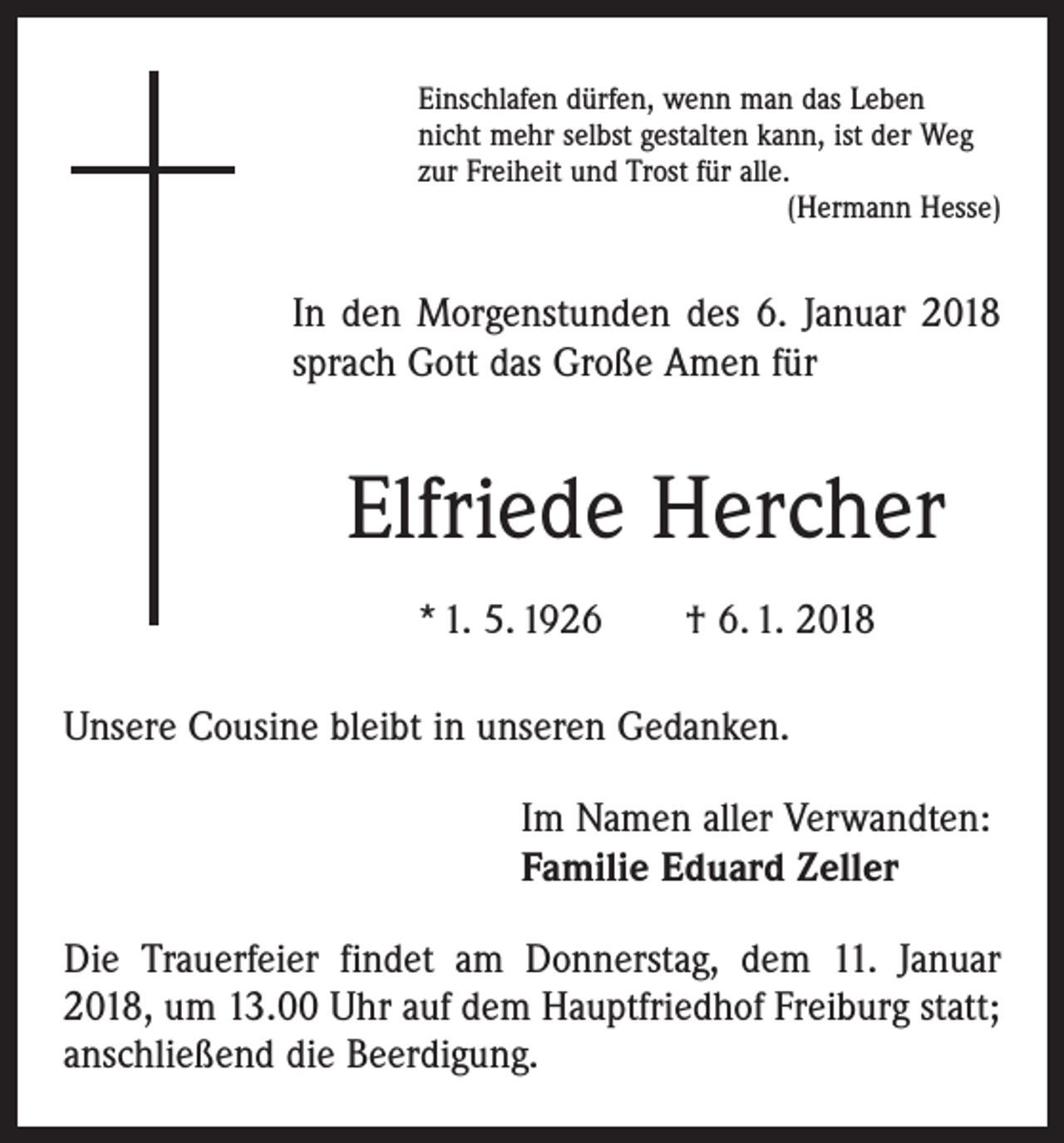 <p>Einschlafen dürfen, wenn man das Leben<br />nicht mehr selbst gestalten kann, ist der Weg<br />zur Freiheit und Trost für alle.</p><p>(Hermann Hesse)</p><p>In den Morgenstunden des 6. Januar 2018<br />sprach Gott das Große Amen für</p><p>Elfriede Hercher<br />* 1. 5. 1926 † 6. 1. 2018<br />Unsere Cousine bleibt in unseren Gedanken.<br />Im Namen aller Verwandten:<br />Familie Eduard Zeller<br />Die Trauerfeier findet am Donnerstag, dem 11. Januar<br />2018, um 13.00 Uhr auf dem Hauptfriedhof Freiburg statt;<br />anschließend die Beerdigung.</p>