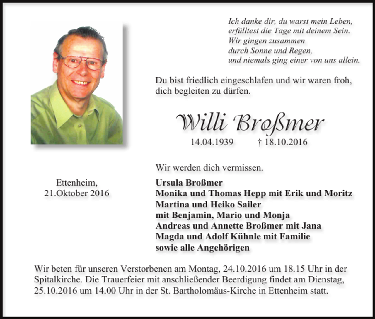 <p>Ich danke dir, du warst mein Leben,<br />erfülltest die Tage mit deinem Sein.<br />Wir gingen usammen<br />durch Sonne und Regen,<br />und niemals ging einer von uns allein.</p><p>Du bist friedlich eingeschlafen und wir waren froh,<br />dich begleiten zu dürfen.</p><p>Willi Broßmer<br />14.04.1939</p><p>† 18.10.2016</p><p>Wir werden dich vermissen.<br />Ettenheim,<br />21.Oktober 2016</p><p>Ursula Broßmer<br />Monika und Thomas Hepp mit Erik und Moritz<br />Martina und Heiko Sailer<br />mit Benjamin, Mario und Monja<br />Andreas und Annette Broßmer mit Jana<br />Magda und Adolf Kühnle mit Familie<br />sowie alle Angehörigen</p><p>Wir beten für unseren Verstorbenen am Montag, 24.10.2016 um 18.15 Uhr in der<br />Spitalkirche. Die Trauerfeier mit anschließender Beerdigung findet am Dienstag,<br />25.10.2016 um 14.00 Uhr in der St. Bartholomäus-Kirche in Ettenheim statt.</p>