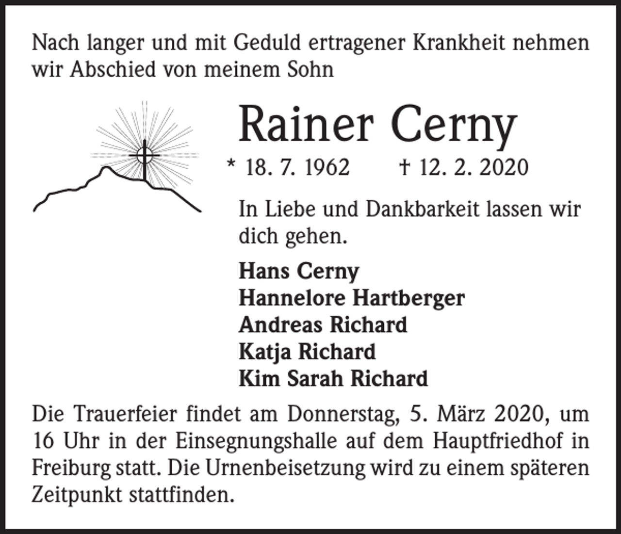 <p>Nach langer und mit Geduld ertragener Krankheit nehmen<br />wir Abschied von meinem Sohn</p><p>Rainer Cerny</p><p>* 18. 7. 1962 † 12. 2. 2020<br />In Liebe und Dankbarkeit lassen wir<br />dich gehen.<br />Hans Cerny<br />Hannelore Hartberger<br />Andreas Richard<br />Katja Richard<br />Kim Sarah Richard<br />Die Trauerfeier findet am Donnerstag, 5. März 2020, um<br />16 Uhr in der Einsegnungshalle auf dem Hauptfriedhof in<br />Freiburg statt. Die Urnenbeisetzung wird zu einem späteren<br />Zeitpunkt stattfinden.</p>