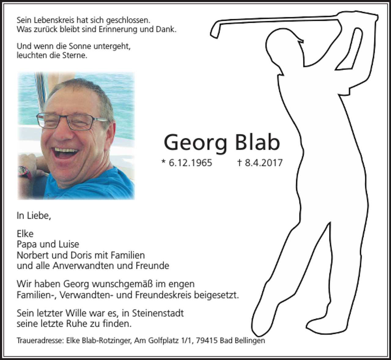 <p>Sein Lebenskreis hat sich geschlossen.<br />Was zurück bleibt sind Erinnerung und Dank.<br />Und wenn die Sonne untergeht,<br />leuchten die Sterne.</p><p>Georg Blab<br />* 6.12.1965</p><p>† 8.4.2017</p><p>In Liebe,<br />Elke<br />Papa und Luise<br />Norbert und Doris mit Familien<br />und alle Anverwandten und Freunde<br />Wir haben Georg wunschgemäß im engen<br />Familien-, Verwandten- und Freundeskreis beigesetzt.<br />Sein letzter Wille war es, in Steinenstadt<br />seine letzte Ruhe zu finden.<br />Traueradresse: Elke Blab-Rotzinger, Am Golfplatz 1/1, 79415 Bad Bellingen</p>