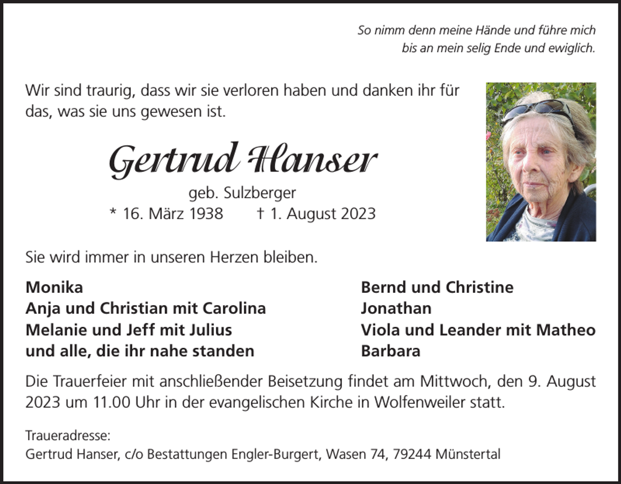 <p>So nimm denn meine Hände und führe mich<br />bis an mein selig Ende und ewiglich.</p><p>Wir sind traurig, dass wir sie verloren haben und danken ihr für<br />das, was sie uns gewesen ist.</p><p>Gertrud Hanser<br />geb. Sulzberger<br />* 16. März 1938 † 1. August 2023<br />Sie wird immer in unseren Herzen bleiben.<br />Monika<br />Anja und Christian mit Carolina<br />Melanie und Jeff mit Julius<br />und alle, die ihr nahe standen</p><p>Bernd und Christine<br />Jonathan<br />Viola und Leander mit Matheo<br />Barbara</p><p>Die Trauerfeier mit anschließender Beisetzung findet am Mittwoch, den 9. August<br />2023 um 11.00 Uhr in der evangelischen Kirche in Wolfenweiler statt.<br />Traueradresse:<br />Gertrud Hanser, c/o Bestattungen Engler-Burgert, Wasen 74, 79244 Münstertal</p>