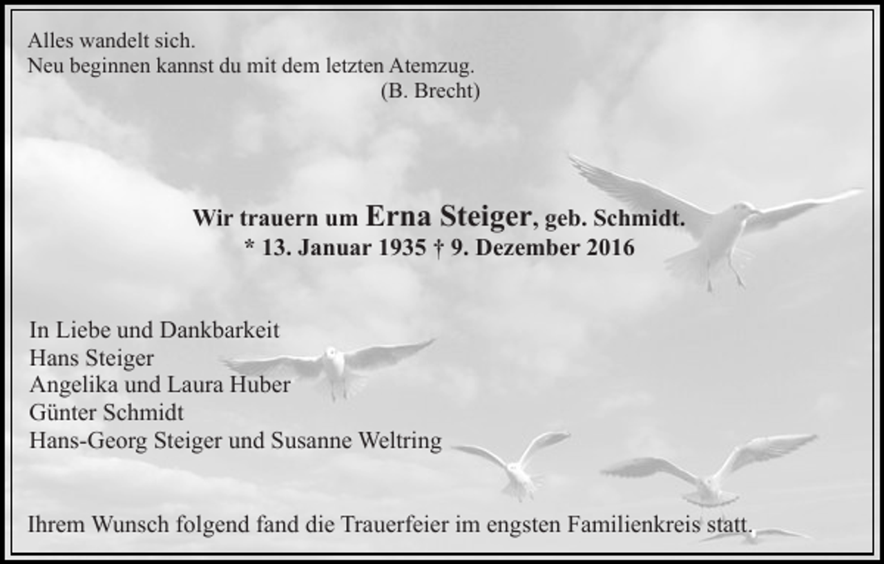 <p>Alles wandelt sich.<br />Neu beginnen kannst du mit dem letzten Atemzug.<br />(B. Brecht)</p><p>Wir trauern um Erna Steiger, geb. Schmidt.<br />* 13. Januar 1935 † 9. Dezember 2016<br />In Liebe und Dankbarkeit<br />Hans Steiger<br />Angelika und Laura Huber<br />Günter Schmidt<br />Hans-Georg Steiger und Susanne Weltring<br />Ihrem Wunsch folgend fand die Trauerfeier im engsten Familienkreis statt.</p>