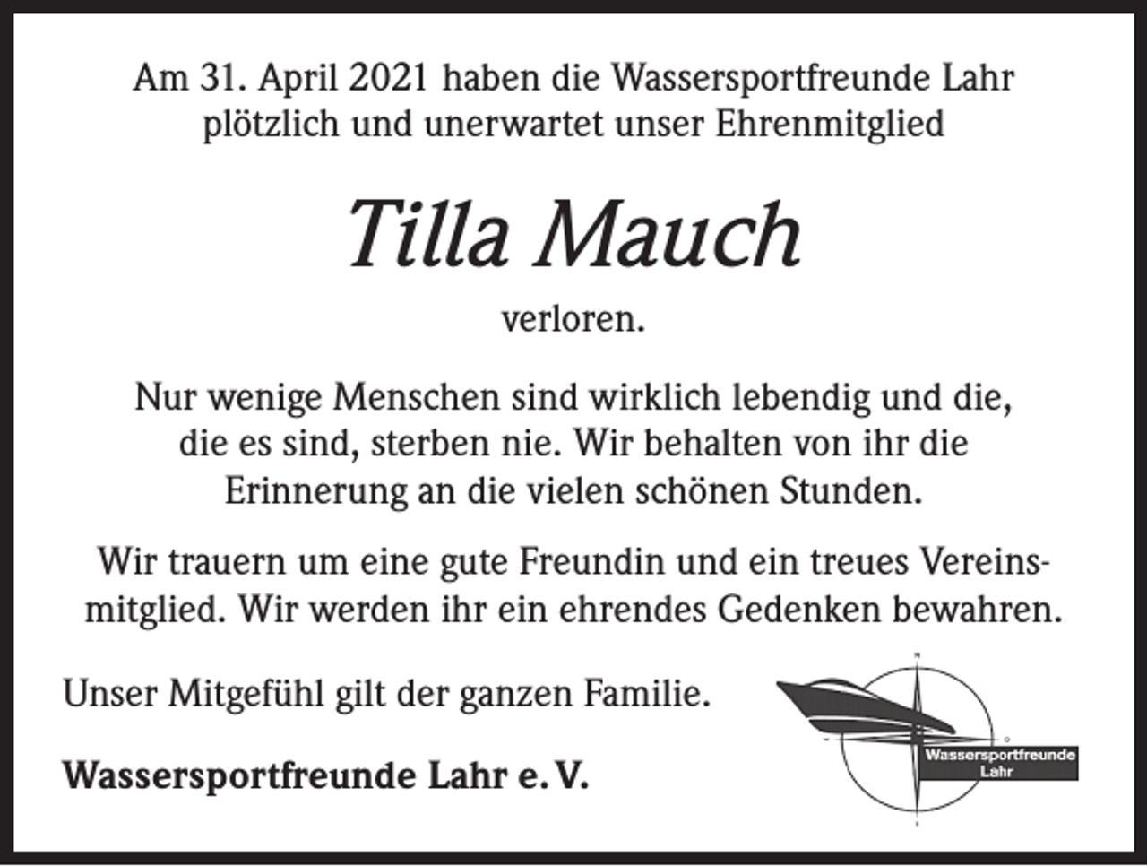 <p>Am 31. April 2021 haben die Wassersportfreunde Lahr<br />plötzlich und unerwartet unser Ehrenmitglied</p><p>Tilla Mauch<br />verloren.<br />Nur wenige Menschen sind wirklich lebendig und die,<br />die es sind, sterben nie. Wir behalten von ihr die<br />Erinnerung an die vielen schönen Stunden.<br />Wir trauern um eine gute Freundin und ein treues Vereins­<br />mitglied. Wir werden ihr ein ehrendes Gedenken bewahren.<br />Unser Mitgefühl gilt der ganzen Familie.<br />Wassersportfreunde Lahr e. V.</p>