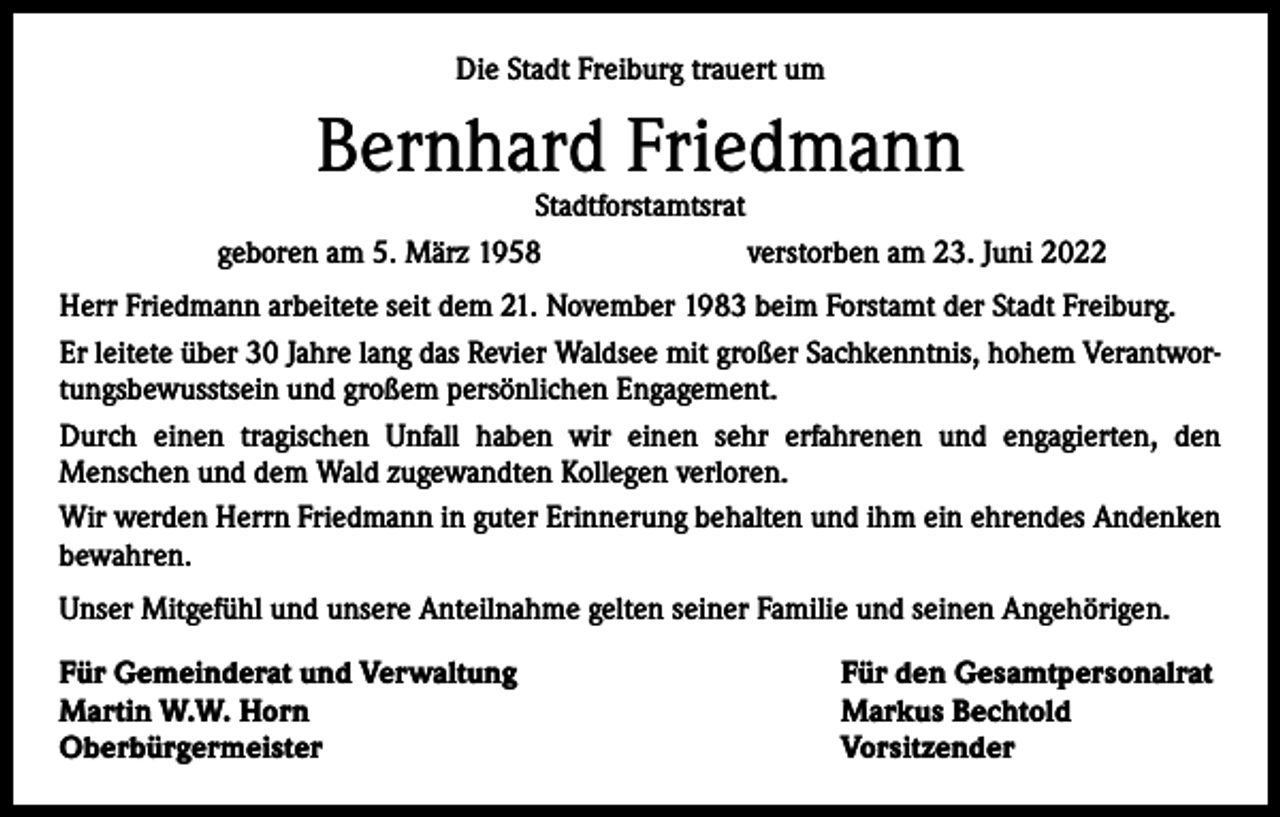 <p>Die Stadt Freiburg trauert um</p><p>Bernhard Friedmann</p><p>Stadtforstamtsrat<br />geboren am 5. März 1958<br />verstorben am 23. Juni 2022</p><p>Herr Friedmann arbeitete seit dem 21. November 1983 beim Forstamt der Stadt Freiburg.<br />Er leitete über 30 Jahre lang das Revier Waldsee mit großer Sachkenntnis, hohem Verantwortungsbewusstsein und großem persönlichen Engagement.<br />Durch einen tragischen Unfall haben wir einen sehr erfahrenen und engagierten, den<br />­Menschen und dem Wald zugewandten Kollegen verloren.<br />Wir werden Herrn Friedmann in guter Erinnerung behalten und ihm ein ehrendes Andenken<br />bewahren.<br />Unser Mitgefühl und unsere Anteilnahme gelten seiner Familie und seinen Angehörigen.<br />Für Gemeinderat und Verwaltung<br />Martin W.W. Horn<br />Oberbürgermeister</p><p>Für den Gesamtpersonalrat<br />Markus Bechtold<br />Vorsitzender</p>