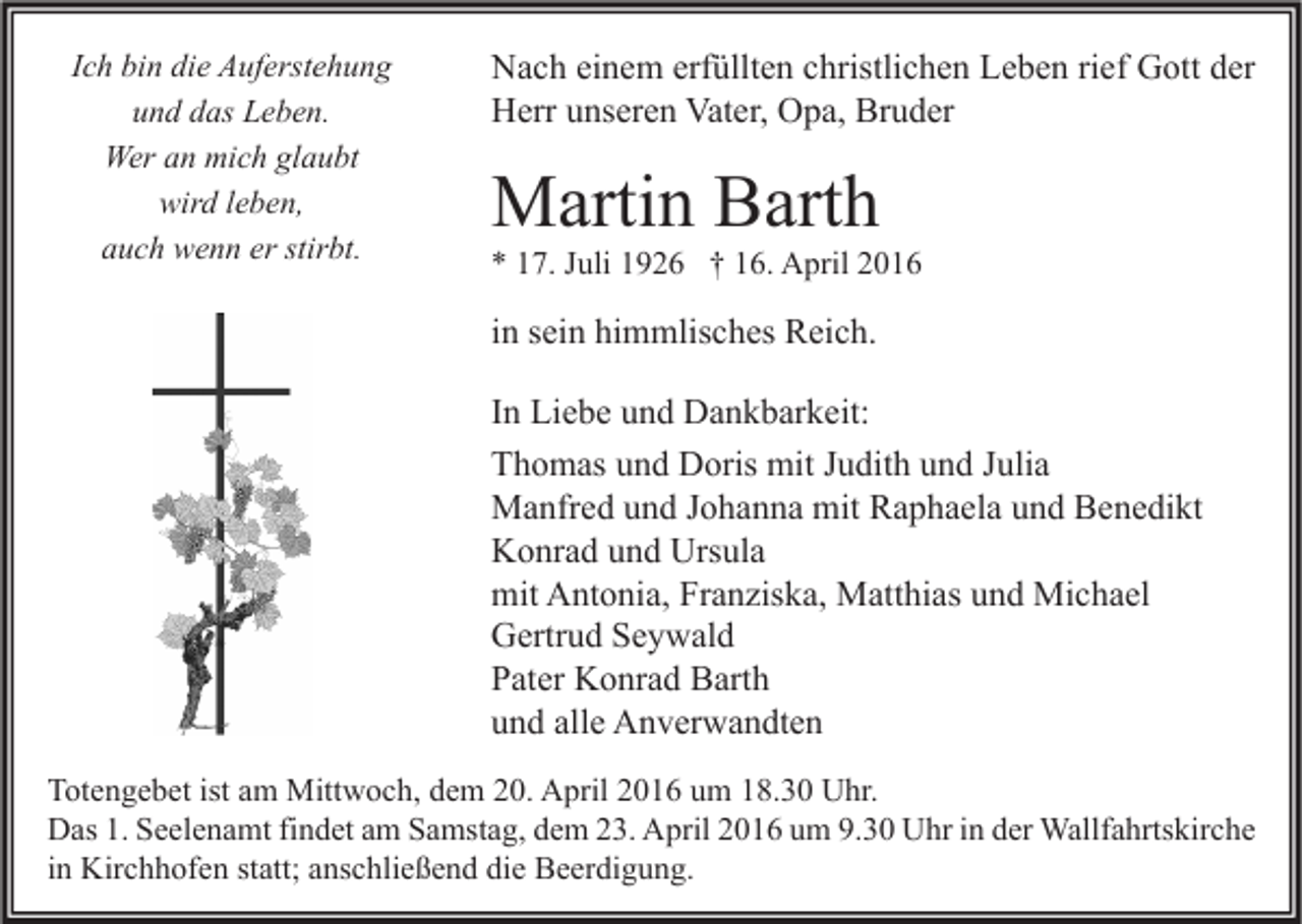 <p>Ich bin die Auferstehung<br />und das Leben.<br />Wer an mich glaubt<br />wird leben,<br />auch wenn er stirbt.</p><p>Nach einem erfüllten christlichen Leben rief Gott der<br />Herr unseren Vater, Opa, Bruder</p><p>Martin Barth</p><p>* 17. Juli 1926 † 16. April 2016</p><p>in sein himmlisches Reich.<br />In Liebe und Dankbarkeit:<br />Thomas und Doris mit Judith und Julia<br />Manfred und Johanna mit Raphaela und Benedikt<br />Konrad und Ursula<br />mit Antonia, Franziska, Matthias und Michael<br />Gertrud Seywald<br />Pater Konrad Barth<br />und alle Anverwandten<br />Totengebet ist am Mittwoch, dem 20. April 2016 um 18.30 Uhr.<br />Das 1. Seelenamt findet am Samstag, dem 23. April 2016 um 9.30 Uhr in der Wallfahrtskirche<br />in Kirchhofen statt; anschließend die Beerdigung.</p>