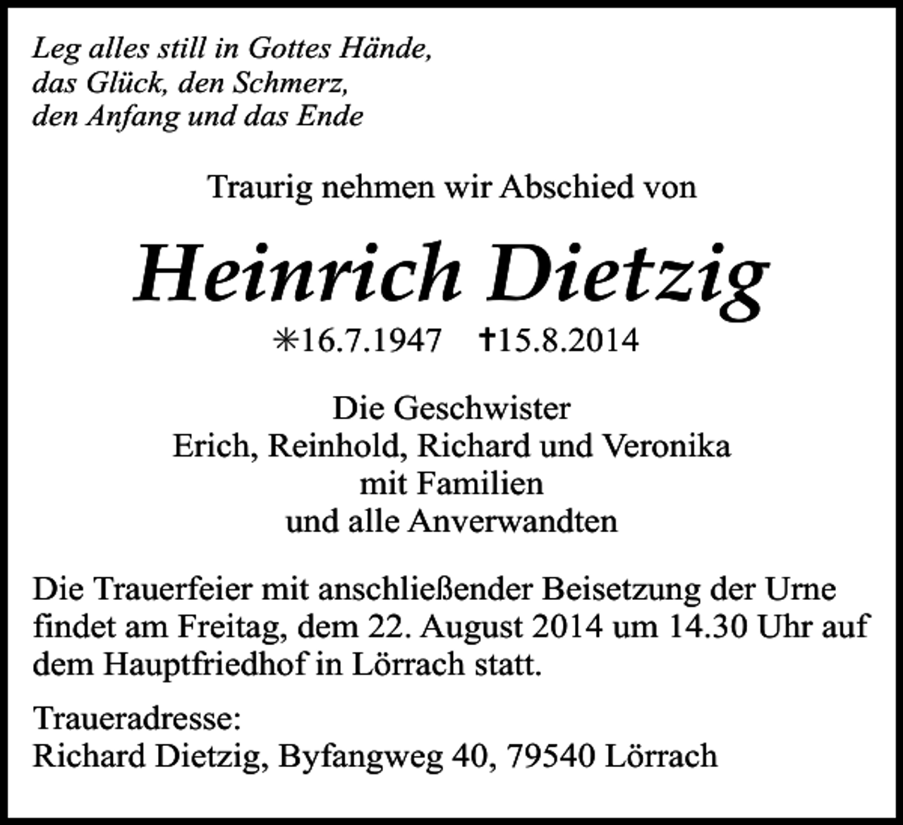 <p>Leg alles still in Gottes Hände,<br />das Glück, den Schmerz,<br />den Anfang und das Ende</p><p>Traurig nehmen wir Abschied von</p><p>Heinrich Dietzig<br />✳16.7.1947</p><p>✝15.8.2014</p><p>Die Geschwister<br />Erich, Reinhold, Richard und Veronika<br />mit Familien<br />und alle Anverwandten<br />Die Trauerfeier mit anschließender Beisetzung der Urne<br />findet am Freitag, dem 22. August 2014 um 14.30 Uhr auf<br />dem Hauptfriedhof in Lörrach statt.<br />Traueradresse:<br />Richard Dietzig, Byfangweg 40, 79540 Lörrach</p>