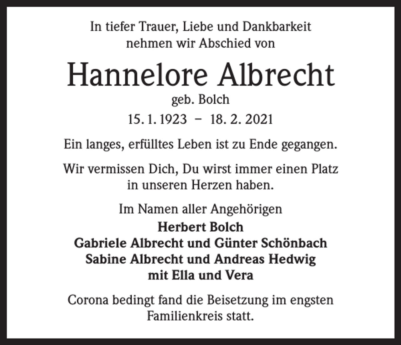 <p>In tiefer Trauer, Liebe und Dankbarkeit<br />nehmen wir Abschied von</p><p>Hannelore Albrecht<br />geb. Bolch<br />15. 1. 1923 – 18. 2. 2021</p><p>Ein langes, erfülltes Leben ist zu Ende gegangen.<br />Wir vermissen Dich, Du wirst immer einen Platz<br />in unseren Herzen haben.<br />Im Namen aller Angehörigen<br />Herbert Bolch<br />Gabriele Albrecht und Günter Schönbach<br />Sabine Albrecht und Andreas Hedwig<br />mit Ella und Vera<br />Corona bedingt fand die Beisetzung im engsten<br />Familienkreis statt.</p>
