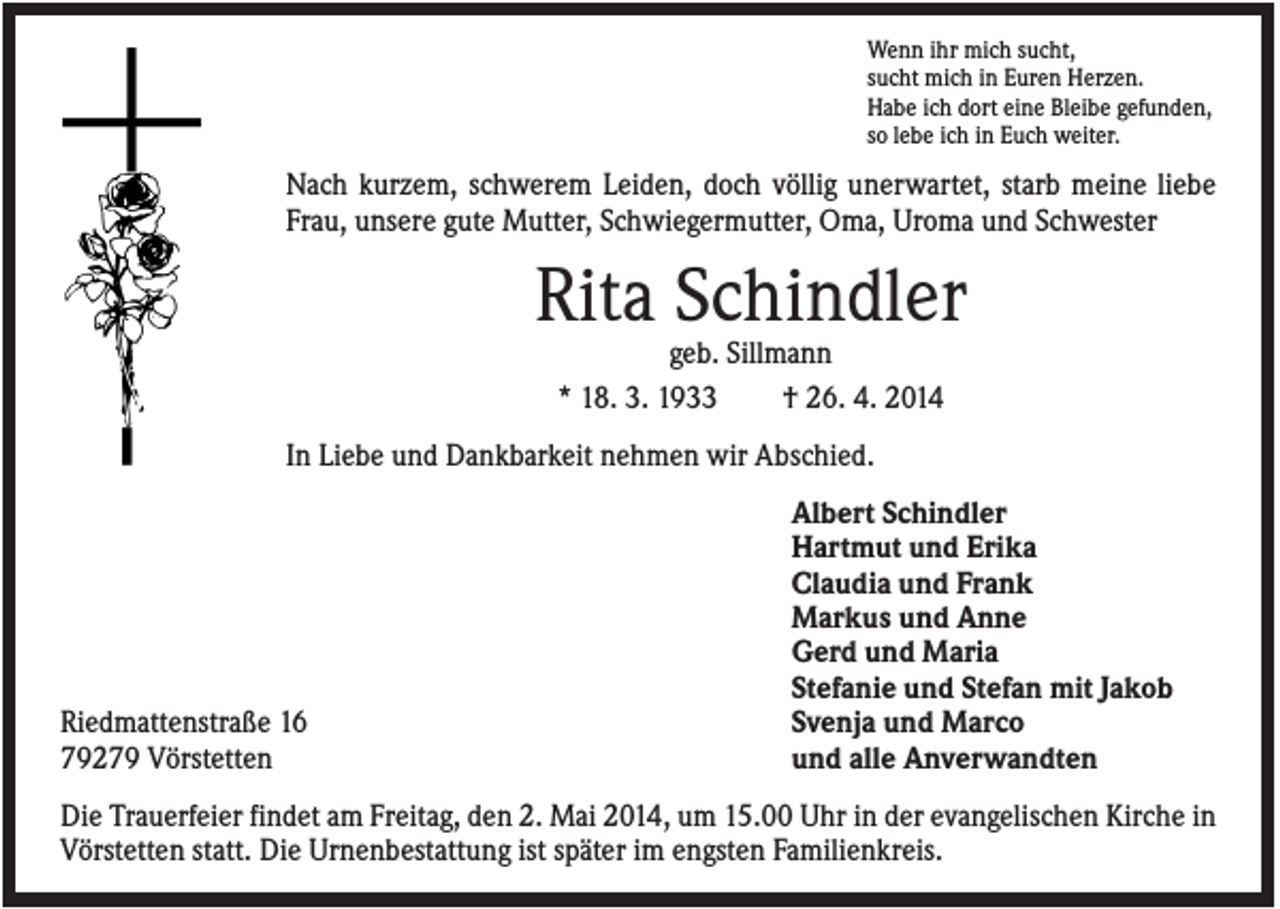 <p>Wenn ihr mich sucht,<br />sucht mich in Euren Herzen.<br />Habe ich dort eine Bleibe gefunden,<br />so lebe ich in Euch weiter.</p><p>Nach kurzem, schwerem Leiden, doch völlig unerwartet, starb meine liebe<br />Frau, unsere gute Mutter, Schwiegermutter, Oma, Uroma und Schwester</p><p>Rita Schindler<br />geb. Sillmann<br />* 18. 3. 1933<br />† 26. 4. 2014<br />In Liebe und Dankbarkeit nehmen wir Abschied.</p><p>Riedmattenstraße 16<br />79279 Vörstetten</p><p>Albert Schindler<br />Hartmut und Erika<br />Claudia und Frank<br />Markus und Anne<br />Gerd und Maria<br />Stefanie und Stefan mit Jakob<br />Svenja und Marco<br />und alle Anverwandten</p><p>Die Trauerfeier findet am Freitag, den 2. Mai 2014, um 15.00 Uhr in der evangelischen Kirche in<br />Vörstetten statt. Die Urnenbestattung ist später im engsten Familienkreis.</p>