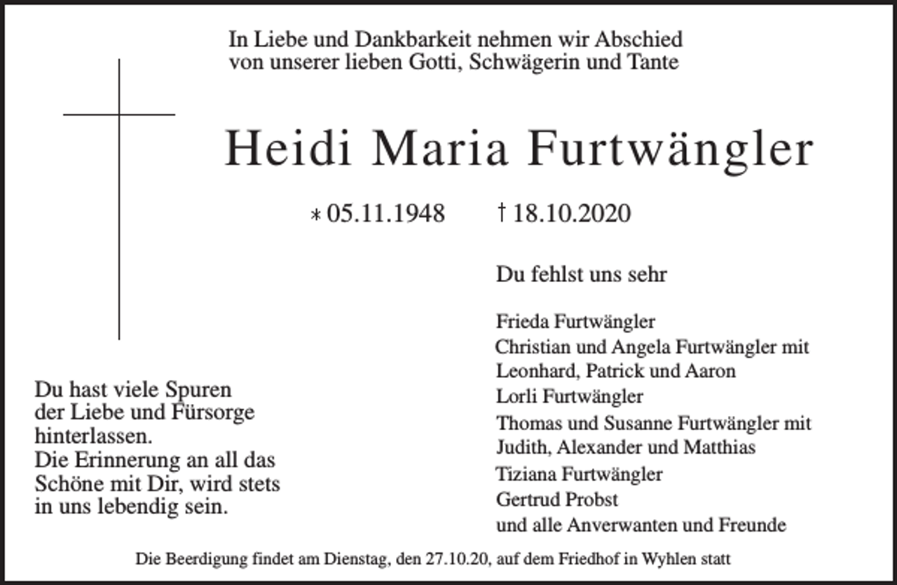 <p>In Liebe und Dankbarkeit nehmen wir Abschied<br />von unserer lieben Gotti, Schwägerin und Tante</p><p>Heidi Maria Furtwängler<br />05.11.1948</p><p>18.10.2020<br />Du fehlst uns sehr</p><p>Du hast viele Spuren<br />der Liebe und Fürsorge<br />hinterlassen.<br />Die Erinnerung an all das<br />Schöne mit Dir, wird stets<br />in uns lebendig sein.</p><p>Frieda Furtwängler<br />Christian und Angela Furtwängler mit<br />Leonhard, Patrick und Aaron<br />Lorli Furtwängler<br />Thomas und Susanne Furtwängler mit<br />Judith, Alexander und Matthias<br />Tiziana Furtwängler<br />Gertrud Probst<br />und alle Anverwanten und Freunde</p><p>Die Beerdigung findet am Dienstag, den 27.10.20, auf dem Friedhof in Wyhlen statt</p>