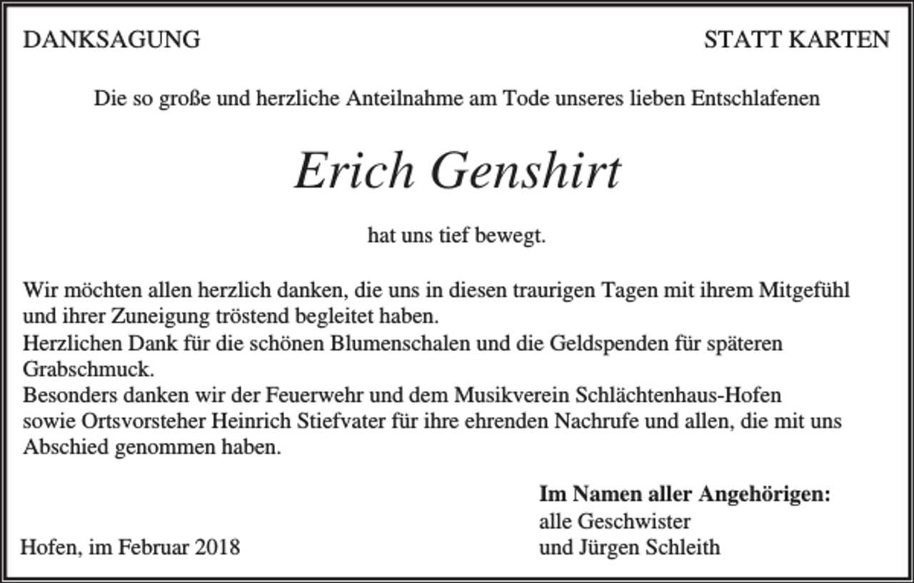 <p>DANKSAGUNG</p><p>STATT KARTEN</p><p>Die so große und herzliche Anteilnahme am Tode unseres lieben Entschlafenen</p><p>Erich Genshirt<br />hat uns tief bewegt.<br />Wir möchten allen herzlich danken, die uns in diesen traurigen Tagen mit ihrem Mitgefühl<br />und ihrer Zuneigung tröstend begleitet haben.<br />Herzlichen Dank für die schönen Blumenschalen und die Geldspenden für späteren<br />Grabschmuck.<br />Besonders danken wir der Feuerwehr und dem Musikverein Schlächtenhaus-Hofen<br />sowie Ortsvorsteher Heinrich Stiefvater für ihre ehrenden Nachrufe und allen, die mit uns<br />Abschied genommen haben.</p><p>Hofen, im Februar 2018</p><p>Im Namen aller Angehörigen:<br />alle Geschwister<br />und Jürgen Schleith</p>