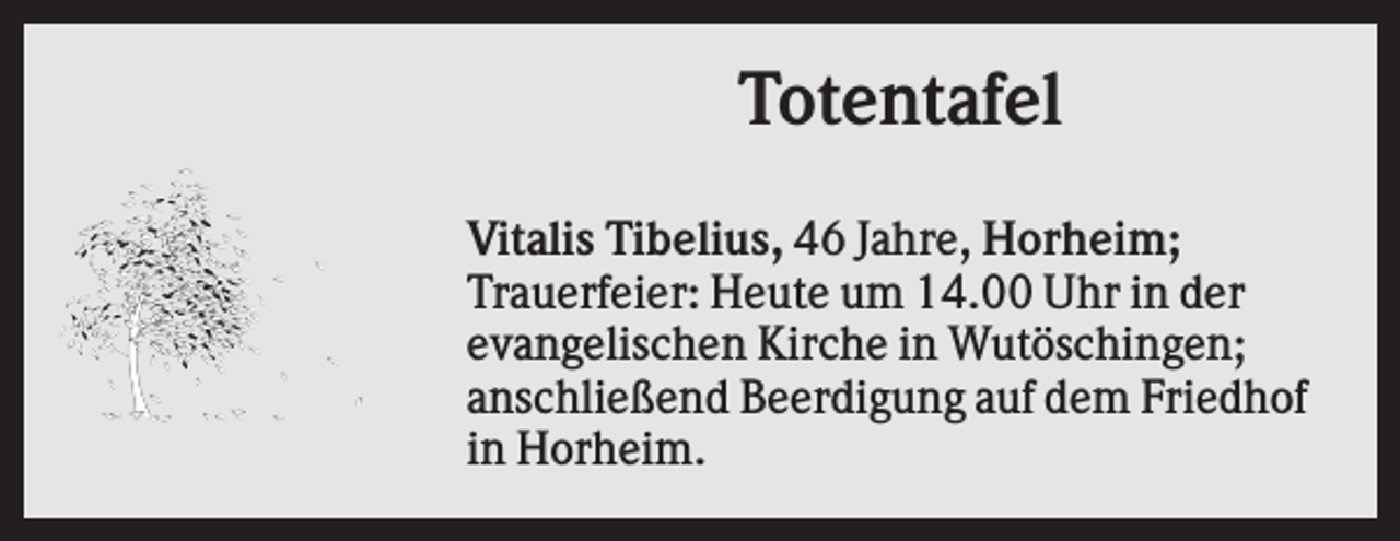 <p>Totentafel<br />Vitalis Tibelius, 46 Jahre, Horheim;<br />Trauerfeier: Heute um 14.00 Uhr in der<br />evangelischen Kirche in Wutöschingen;<br />anschließend Beerdigung auf dem Friedhof<br />in Horheim.</p>