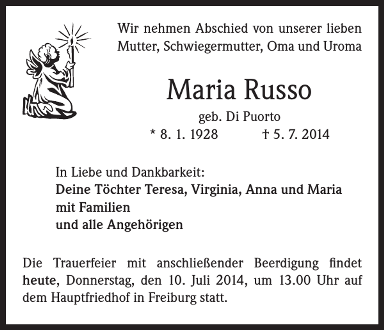<p>Wir nehmen Abschied von unserer lieben<br />Mutter, Schwiegermutter, Oma und Uroma</p><p>Maria Russo<br />geb. Di Puorto<br />* 8. 1. 1928 † 5. 7. 2014<br />In Liebe und Dankbarkeit:<br />Deine Töchter Teresa, Virginia, Anna und Maria<br />mit Familien<br />und alle Angehörigen<br />Die Trauerfeier mit anschließender Beerdigung findet<br />­heute, Donnerstag, den 10. Juli 2014, um 13.00 Uhr auf<br />dem Hauptfriedhof in Freiburg statt.</p>