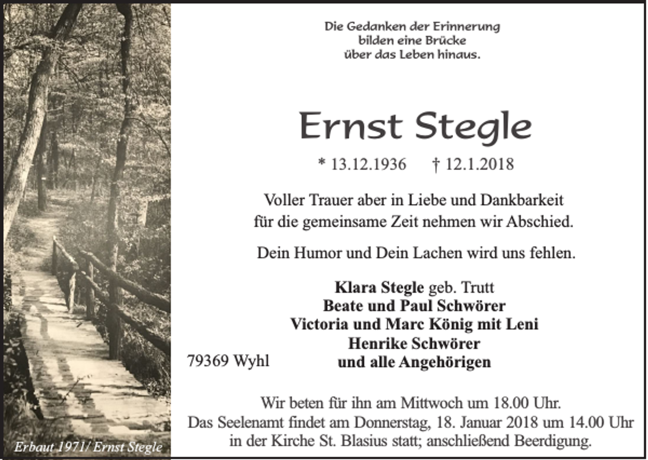 <p>DDie<br />ie Gedanken<br />G e d a n k e n dder<br />e r Erinnerung<br />E r in n e r u n g<br />bilden<br />b ild e n eeine<br />in e Brücke<br />B rü c k e<br />üüber<br />b e r das<br />d a s LLeben<br />e b e n hhinaus.<br />in a u s .</p><p>EErnst<br />r n s t SStegle<br />t e gl e<br />** 13.12.1936<br />1 3. 1 2. 1 9 3 6</p><p>†† 112.1.2018<br />2. 1. 2 0 1 8</p><p>V oll er Trauer<br />Voller<br />T r a u er aber<br />a b er iinn Liebe<br />Li e b e und<br />u n d Dankbarkeit<br />D a n k b ar k eit<br />f ür die<br />di e gemeinsame<br />g e m ei ns a m e Zeit<br />Z eit nehmen<br />n e h m e n wir<br />wir Abschied.<br />A bs c hi e d.<br />für<br />DDein<br />ei n HHumor<br />u m or uund<br />n d DDein<br />ei n LLachen<br />a c h e n wir<br />wird<br />d uuns<br />ns f fehlen.<br />e hl e n.</p><p>77936 3 6 9 Wyhl<br />W y hl</p><p>Erbaut<br />Er<br />b a ut 11971/<br />9 7 1/ Er<br />Ernst<br />nst StStegle<br />e gl e</p><p>Klara<br />Kl<br />a r a StStegle<br />e gl e ggeb.<br />e b. TTrutt<br />r utt<br />Beate<br />B e at e uund<br />n d PPaul<br />a ul SSchwörer<br />c h w ör er<br />Victoria<br />V i ct o ri a und<br />u n d Marc<br />M a rc König<br />K ö ni g mit<br />mit Leni<br />L e ni<br />HHenrike<br />e n ri k e SSchwörer<br />c h w ör er<br />alle<br />uund<br />n d all<br />e AAngehörigen<br />n g e h ö ri g e n</p><p>WWir<br />ir beten<br />be te n ffür<br />ü r ih<br />ihn<br />n aam<br />m Mittwoch<br />M ittw o c h uum<br />m 118.00<br />8 . Uhr.<br />U h r.<br />Das<br />D a s Seelenamt<br />Se e le n a m t findet<br />fin d e t am<br />am DDonnerstag,<br />o n n e rsta g , 18.<br />18 . Januar<br />Ja n u a r 2018<br />20 1 8 uum<br />m 114.00<br />4 . Uhr<br />Uhr<br />in<br />statt;<br />in dder<br />e r Kirche<br />Kirc h e St.<br />S t. Blasius<br />Bla siu s sta<br />tt; anschließend<br />an sc h lie ß e n d Beerdigung.<br />B e e rd ig u n g .</p>