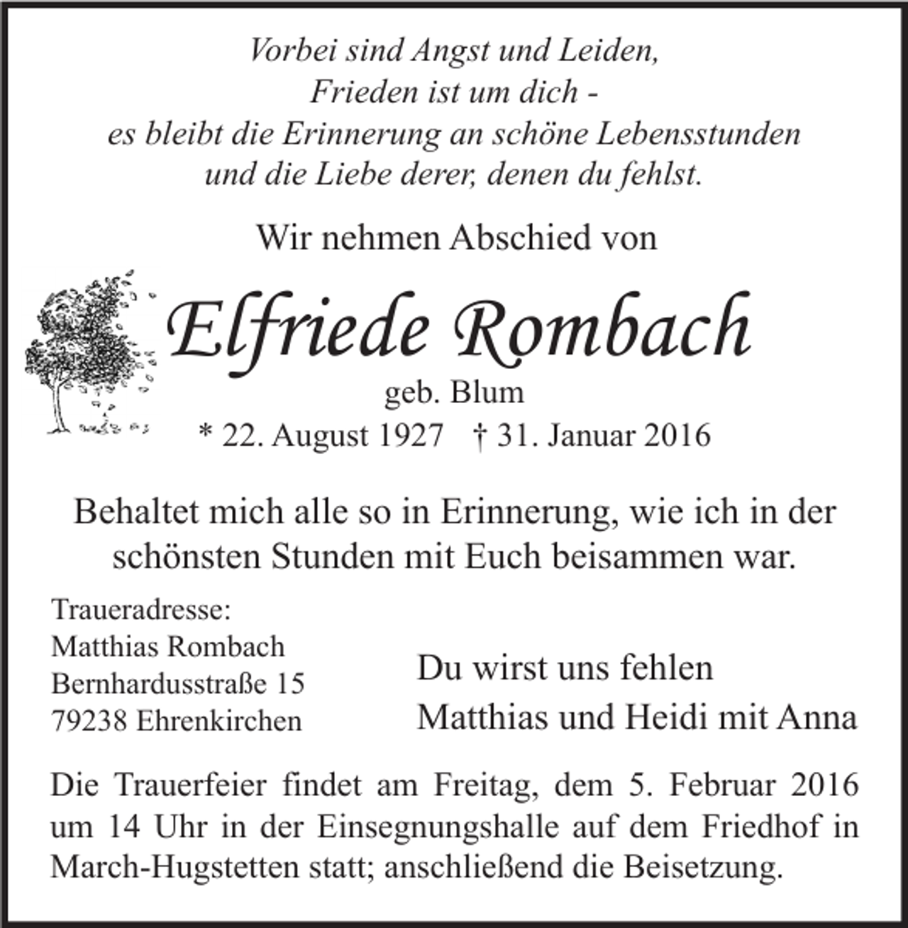 <p>Vorbei sind Angst und Leiden,<br />Frieden ist um dich es bleibt die Erinnerung an schöne Lebensstunden<br />und die Liebe derer, denen du fehlst.</p><p>Wir nehmen Abschied von</p><p>Elfriede Rombach<br />geb. Blum<br />* 22. August 1927 † 31. Januar 2016</p><p>Behaltet mich alle so in Erinnerung, wie ich in der<br />schönsten Stunden mit Euch beisammen war.<br />Traueradresse:<br />Matthias Rombach<br />Bernhardusstraße 15<br />79238 Ehrenkirchen</p><p>Du wirst uns fehlen<br />Matthias und Heidi mit Anna</p><p>Die Trauerfeier findet am Freitag, dem 5. Februar 2016<br />um 14 Uhr in der Einsegnungshalle auf dem Friedhof in<br />March-Hugstetten statt; anschließend die Beisetzung.</p>
