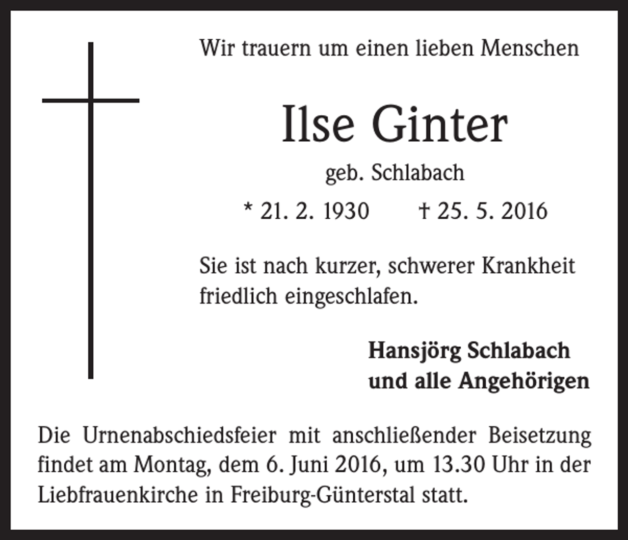 <p>Wir trauern um einen lieben Menschen</p><p>Ilse Ginter<br />geb. Schlabach<br />* 21. 2. 1930 † 25. 5. 2016<br />Sie ist nach kurzer, schwerer Krankheit<br />friedlich eingeschlafen.<br />Hansjörg Schlabach<br />und alle Angehörigen<br />Die Urnenabschiedsfeier mit anschließender Beisetzung<br />findet am Montag, dem 6. Juni 2016, um 13.30 Uhr in der<br />Liebfrauenkirche in Freiburg-Günterstal statt.</p>