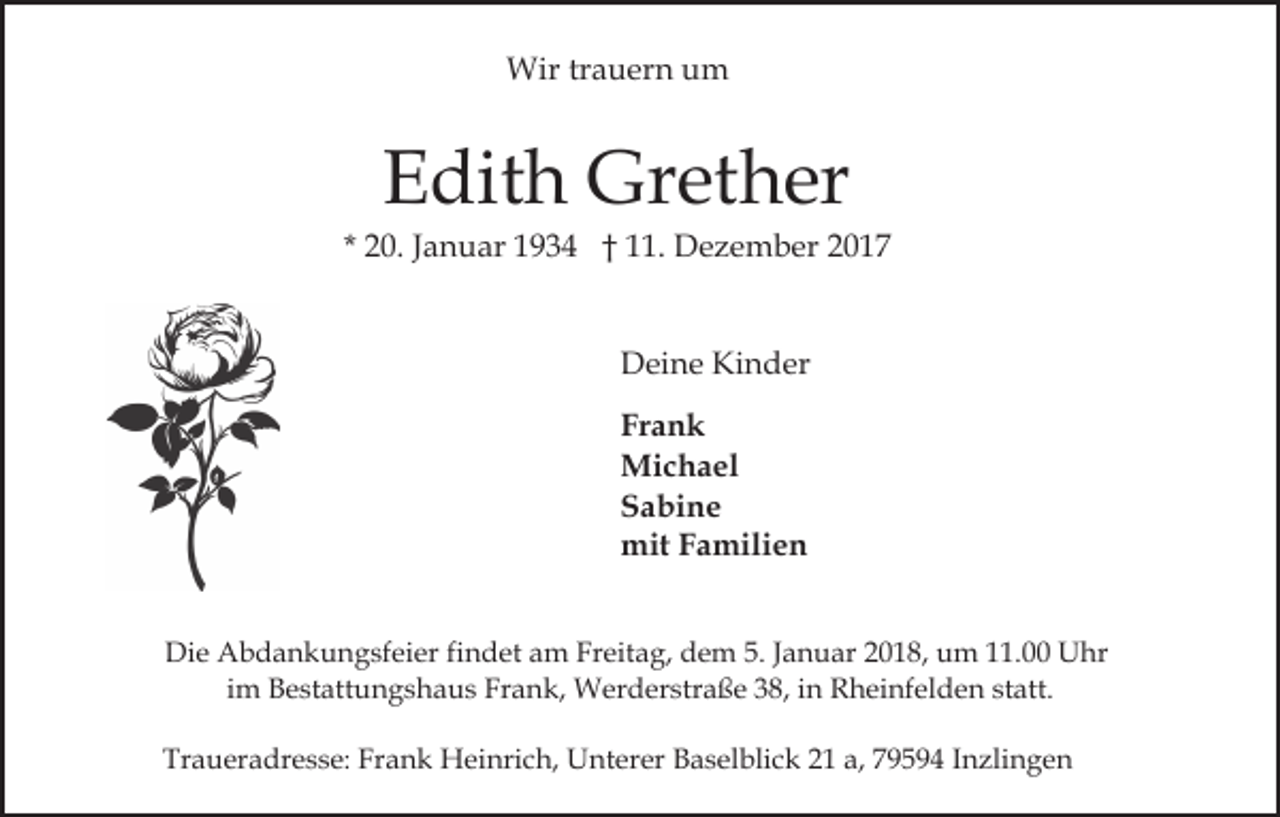 <p>Wir<br />a u er n u um<br />m<br />Wirtrtrauern</p><p>E dit h Grether<br />Gr et h er<br />Edith</p><p>2 0. JJanuar<br />a n u ar 1934<br />1 9 3 4 †† 11.<br />. Dezember<br />D e z e m b er<br />* 20.<br />Kinder<br />DDeine<br />ei n e Ki<br />n d er<br />Frank<br />Fr<br />ank<br />Mi<br />c h a el<br />Michael<br />SSabine<br />a bi n e<br />mitF Familien<br />mit<br />a mili e n<br />Die<br />Di<br />e Abdankungsfeier<br />A b d a n k u n g sf ei er f findet<br />i n d et am<br />a m Freitag,<br />Fr eit a g, dem<br />d e m 5.<br />5. Januar<br />J a n u ar 2018,<br />2 0 1 8, um<br />u m 11.00<br />. Uhr<br />U hr<br />iimm Bestattungshaus<br />B e st att u n g s h a u s Frank,<br />Fr an k, Werderstraße<br />W er d er str a ß e 338,<br />8, iin<br />n Rheinfelden<br />R h ei nf el d e n statt.<br />st att.<br />Traueradresse:<br />Tr<br />a u er a dr e s s e: Fr<br />Frank<br />a n k Heinrich,<br />H ei nri c h, Unterer<br />U nt er er Baselblick<br />B a s el b li c k 21<br />2 1 a,<br />a, 79594<br />7 9 5 9 4 Inzlingen<br />I n zli n g en</p>