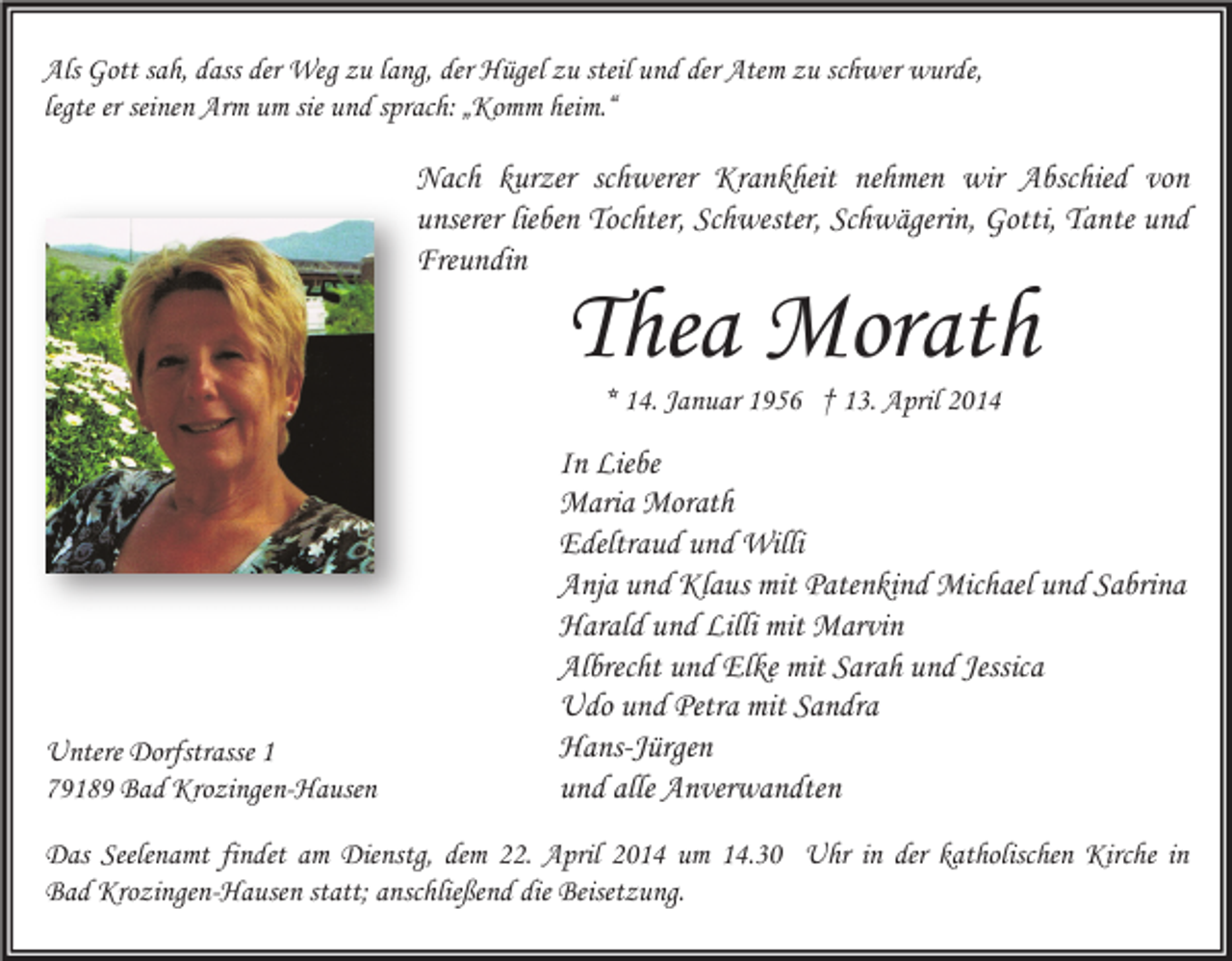 <p>Als Gott sah, dass der Weg zu lang, der Hügel zu steil und der Atem zu schwer wurde,<br />legte er seinen Arm um sie und sprach: „Komm heim.“</p><p>Nach kurzer schwerer Krankheit nehmen wir Abschied von<br />unserer lieben Tochter, Schwester, Schwägerin, Gotti, Tante und<br />Freundin</p><p>Thea Morath<br />* 14. Januar 1956 † 13. April 2014</p><p>Untere Dorfstrasse 1<br />79189 Bad Krozingen-Hausen</p><p>In Liebe<br />Maria Morath<br />Edeltraud und Willi<br />Anja und Klaus mit Patenkind Michael und Sabrina<br />Harald und Lilli mit Marvin<br />Albrecht und Elke mit Sarah und Jessica<br />Udo und Petra mit Sandra<br />Hans-Jürgen<br />und alle Anverwandten</p><p>Das Seelenamt findet am Dienstg, dem 22. April 2014 um 14.30 Uhr in der katholischen Kirche in<br />Bad Krozingen-Hausen statt; anschließend die Beisetzung.</p>