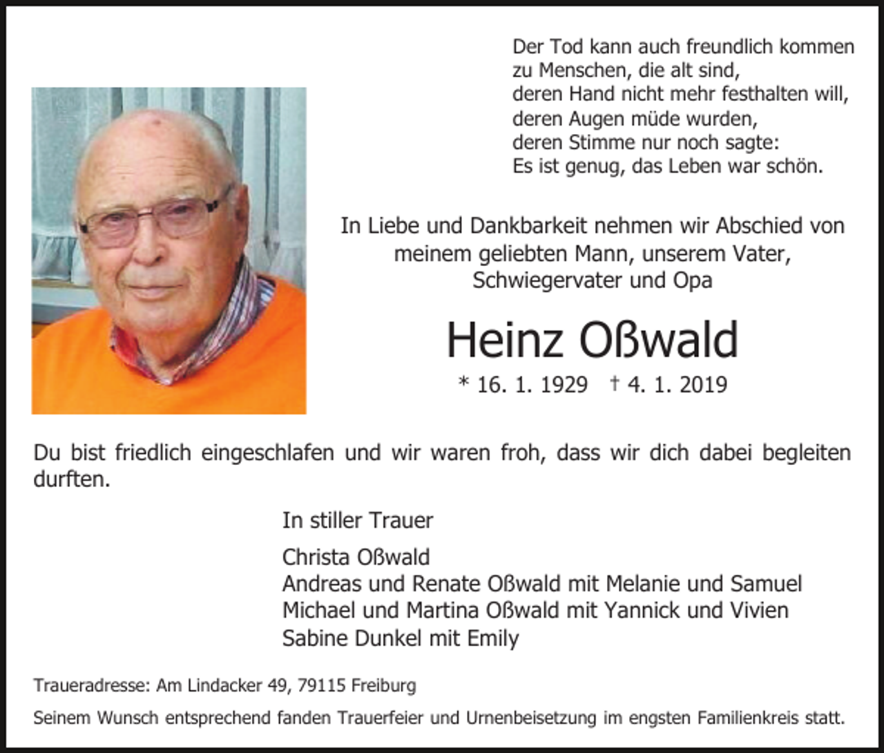 <p>Der Tod kann auch freundlich kommen<br />zu Menschen, die alt sind,<br />deren Hand nicht mehr festhalten will,<br />deren Augen müde wurden,<br />deren Stimme nur noch sagte:<br />Es ist genug, das Leben war schön.</p><p>In Liebe und Dankbarkeit nehmen wir Abschied von<br />meinem geliebten Mann, unserem Vater,<br />Schwiegervater und Opa</p><p>Heinz Oßwald<br />* 16. 1. 1929 † 4. 1. 2019<br />Du bist friedlich eingeschlafen und wir waren froh, dass wir dich dabei begleiten<br />durften.<br />In stiller Trauer<br />Christa Oßwald<br />Andreas und Renate Oßwald mit Melanie und Samuel<br />Michael und Martina Oßwald mit Yannick und Vivien<br />Sabine Dunkel mit Emily<br />Traueradresse: Am Lindacker 49, 79115 Freiburg<br />Seinem Wunsch entsprechend fanden Trauerfeier und Urnenbeisetzung im engsten Familienkreis statt.</p>