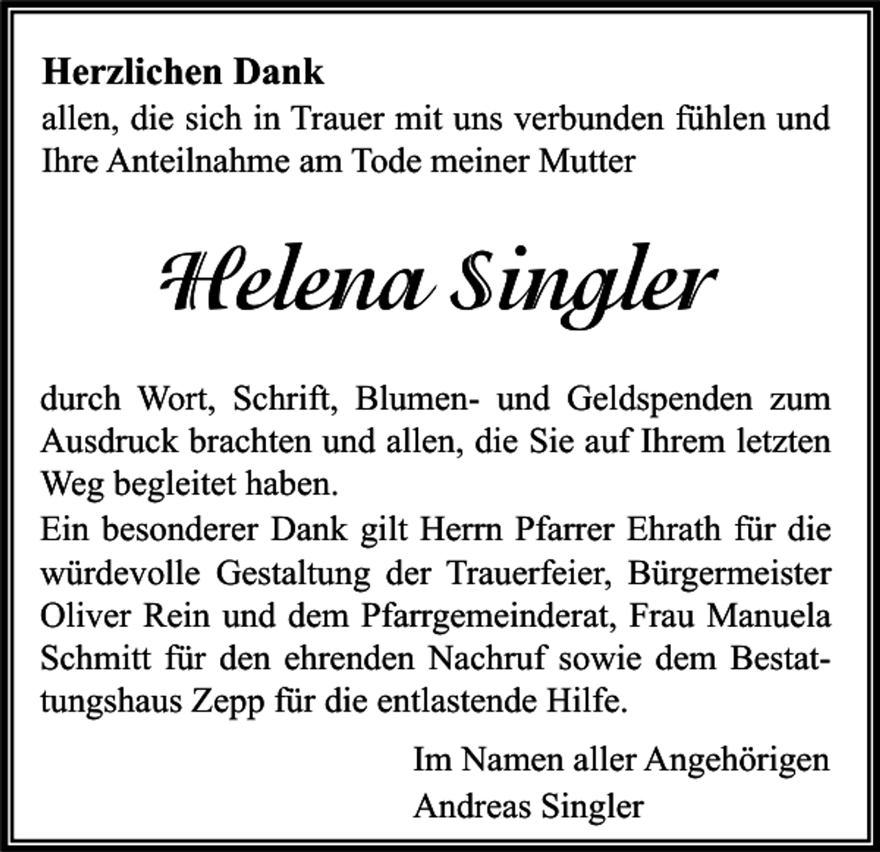 <p>Herzlichen Dank</p><p>allen, die sich in Trauer mit uns verbunden fühlen und<br />Ihre Anteilnahme am Tode meiner Mutter</p><p>Helena Singler<br />durch Wort, Schrift, Blumen- und Geldspenden zum<br />Ausdruck brachten und allen, die Sie auf Ihrem letzten<br />Weg begleitet haben.<br />Ein besonderer Dank gilt Herrn Pfarrer Ehrath für die<br />würdevolle Gestaltung der Trauerfeier, Bürgermeister<br />Oliver Rein und dem Pfarrgemeinderat, Frau Manuela<br />Schmitt für den ehrenden Nachruf sowie dem Bestattungshaus Zepp für die entlastende Hilfe.<br />Im Namen aller Angehörigen<br />Andreas Singler</p>