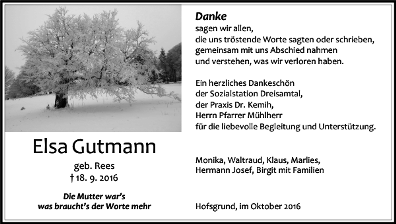 <p>Danke<br />sagen wir allen,<br />die uns tröstende Worte sagten oder schrieben,<br />gemeinsam mit uns Abschied nahmen<br />und verstehen, was wir verloren haben.<br />Ein herzliches Dankeschön<br />der Sozialstation Dreisamtal,<br />der Praxis Dr. Kemih,<br />Herrn Pfarrer Mühlherr<br />für die liebevolle Begleitung und Unterstützung.</p><p>Elsa Gutmann<br />geb. Rees<br />† 18. 9. 2016<br />Die Mutter war’s<br />was braucht’s der Worte mehr</p><p>Monika, Waltraud, Klaus, Marlies,<br />Hermann Josef, Birgit mit Familien</p><p>Hofsgrund, im Oktober 2016</p>