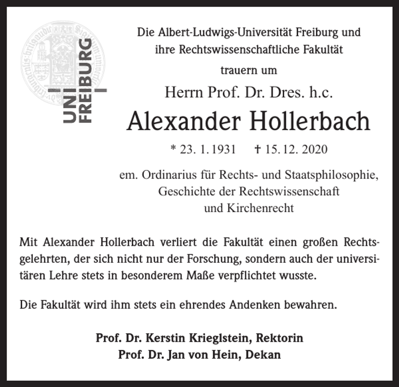 <p>Die Albert-Ludwigs-Universität Freiburg und<br />ihre Rechtswissenschaftliche Fakultät<br />trauern um</p><p>Herrn Prof. Dr. Dres. h.c.</p><p>Alexander Hollerbach<br />* 23. 1. 1931</p><p>† 15. 12. 2020</p><p>em. Ordinarius für Rechts- und Staatsphilosophie,<br />Geschichte der Rechtswissenschaft<br />und Kirchenrecht<br />Mit Alexander Hollerbach verliert die Fakultät einen großen Rechts­<br />gelehrten, der sich nicht nur der Forschung, sondern auch der universitären Lehre stets in besonderem Maße verpflichtet wusste.<br />Die Fakultät wird ihm stets ein ehrendes Andenken bewahren.<br />Prof. Dr. Kerstin Krieglstein, Rektorin<br />Prof. Dr. Jan von Hein, Dekan</p>