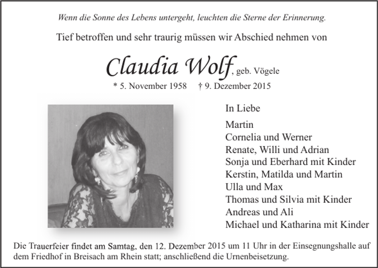 <p>Wenn die Sonne des Lebens untergeht, leuchten die Sterne der Erinnerung.</p><p>Tief betroffen und sehr traurig müssen wir Abschied nehmen von</p><p>Claudia Wolf</p><p>, geb. Vögele</p><p>* 5. November 1958</p><p>† 9. Dezember 2015</p><p>In Liebe<br />Martin<br />Cornelia und Werner<br />Renate, Willi und Adrian<br />Sonja und Eberhard mit Kinder<br />Kerstin, Matilda und Martin<br />Ulla und Max<br />Thomas und Silvia mit Kinder<br />Andreas und Ali<br />Michael und Katharina mit Kinder<br />Die Trauerfeier findet am Samtag, den 12. Dezember 2015 um 11 Uhr in der Einsegnungshalle auf<br />dem Friedhof in Breisach am Rhein statt; anschließend die Urnenbeisetzung.</p>