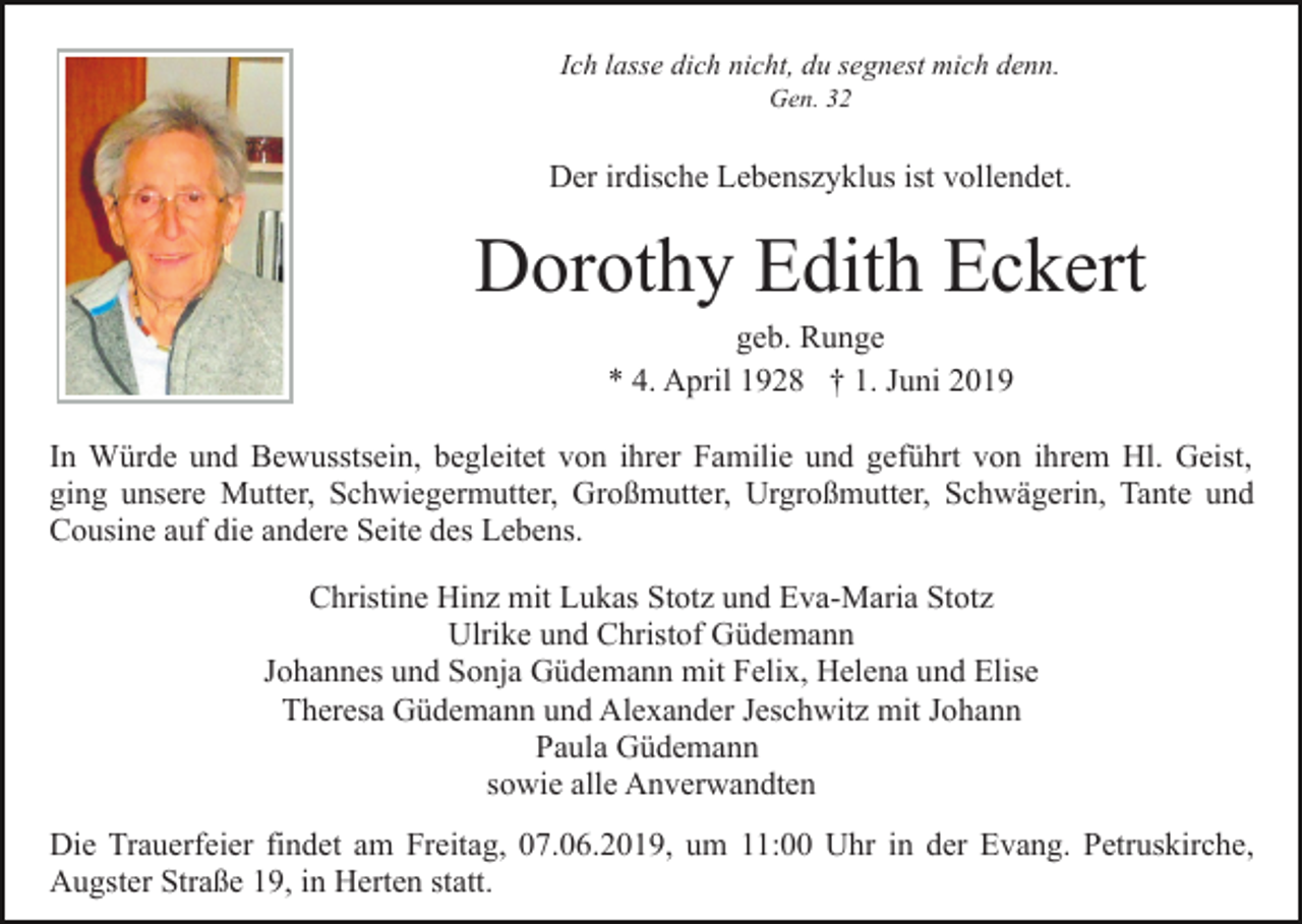 <p>Ich lasse dich nicht, du segnest mich denn.<br />Gen. 32</p><p>Der irdische Lebenszyklus ist vollendet.</p><p>Dorothy Edith Eckert<br />geb. Runge<br />* 4. April 1928 † 1. Juni 2019<br />In Würde und Bewusstsein, begleitet von ihrer Familie und geführt von ihrem Hl. Geist,<br />ging unsere Mutter, Schwiegermutter, Großmutter, Urgroßmutter, Schwägerin, Tante und<br />Cousine auf die andere Seite des Lebens.<br />Christine Hinz mit Lukas Stotz und Eva-Maria Stotz<br />Ulrike und Christof Güdemann<br />Johannes und Sonja Güdemann mit Felix, Helena und Elise<br />Theresa Güdemann und Alexander Jeschwitz mit Johann<br />Paula Güdemann<br />sowie alle Anverwandten<br />Die Trauerfeier findet am Freitag, 07.06.2019, um 11:00 Uhr in der Evang. Petruskirche,<br />Augster Straße 19, in Herten statt.</p>