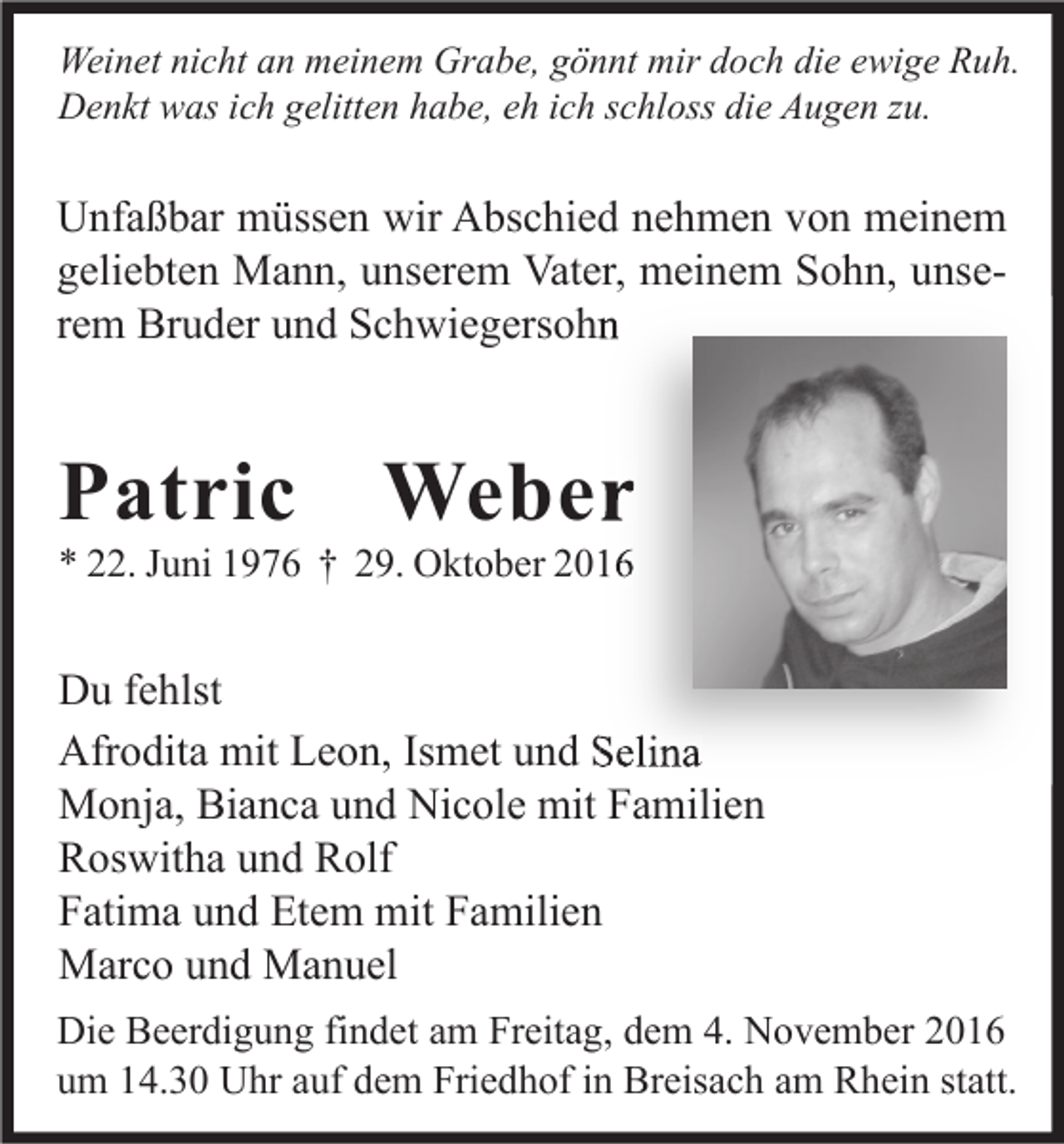 <p>Weinet nicht an meinem Grabe, gönnt mir doch die ewige Ruh.<br />Denkt was ich gelitten habe, eh ich schloss die Augen zu.</p><p>Unfaßbar müssen wir Abschied nehmen von meinem<br />geliebten Mann, unserem Vater, meinem Sohn, unserem Bruder und Schwiegersohn</p><p>Patric</p><p>Weber</p><p>* 22. Juni 1976 † 29. Oktober 2016</p><p>Du fehlst<br />Afrodita mit Leon, Ismet und Selina<br />Monja, Bianca und Nicole mit Familien<br />Roswitha und Rolf<br />Fatima und Etem mit Familien<br />Marco und Manuel<br />Die Beerdigung findet am Freitag, dem 4. November 2016<br />um 14.30 Uhr auf dem Friedhof in Breisach am Rhein statt.</p>