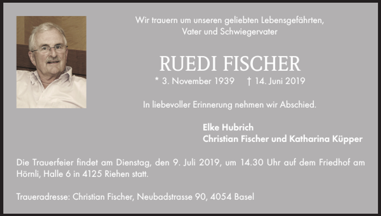 <p>Wir trauern um unseren geliebten Lebensgefährten,<br />Vater und Schwiegervater</p><p>RUEDI FISCHER</p><p>* 3. November 1939</p><p>† 14. Juni 2019</p><p>In liebevoller Erinnerung nehmen wir Abschied.<br />Elke Hubrich<br />Christian Fischer und Katharina Küpper<br />Die Trauerfeier findet am Dienstag, den 9. Juli 2019, um 14.30 Uhr auf dem Friedhof am<br />Hörnli, Halle 6 in 4125 Riehen statt.<br />Traueradresse: Christian Fischer, Neubadstrasse 90, 4054 Basel</p>