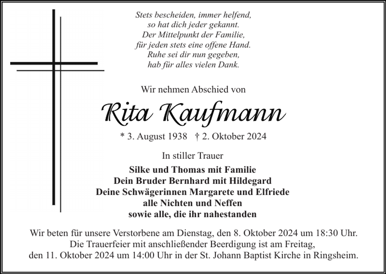 <p>Stets bescheiden, immer helfend,<br />so hat dich jeder gekannt.<br />Der Mittelpunkt der Familie,<br />für jeden stets eine offene Hand.<br />Ruhe sei dir nun gegeben,<br />hab für alles vielen Dank.</p><p>Wir nehmen Abschied von</p><p>* 3. August 1938 † 2. Oktober 2024<br />In stiller Trauer<br />Silke und Thomas mit Familie<br />Dein Bruder Bernhard mit Hildegard<br />Deine Schwägerinnen Margarete und Elfriede<br />alle Nichten und Neffen<br />sowie alle, die ihr nahestanden<br />Wir beten für unsere Verstorbene am Dienstag, den 8. Oktober 2024 um 18:30 Uhr.<br />Die Trauerfeier mit anschließender Beerdigung ist am Freitag,<br />den 11. Oktober 2024 um 14:00 Uhr in der St. Johann Baptist Kirche in Ringsheim.</p>