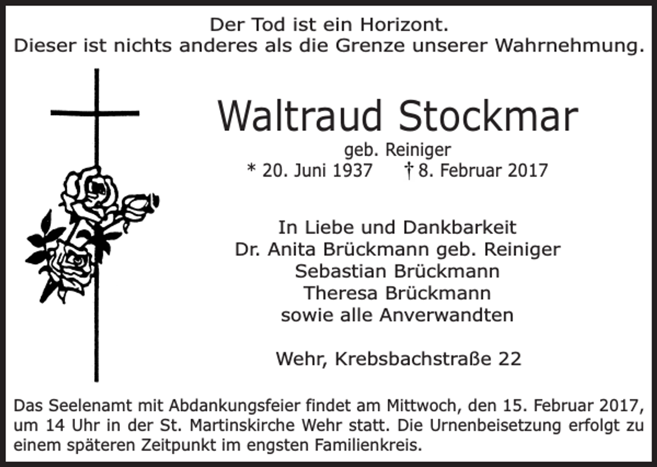 <p>Der Tod ist ein Horizont.<br />Dieser ist nichts anderes als die Grenze unserer Wahrnehmung.</p><p>Waltraud Stockmar<br />geb. Reiniger<br />* 20. Juni 1937<br />8. Februar 2017</p><p>In Liebe und Dankbarkeit<br />Dr. Anita Brückmann geb. Reiniger<br />Sebastian Brückmann<br />Theresa Brückmann<br />sowie alle Anverwandten<br />Wehr, Krebsbachstraße 22<br />Das Seelenamt mit Abdankungsfeier findet am Mittwoch, den 15. Februar 2017,<br />um 14 Uhr in der St. Martinskirche Wehr statt. Die Urnenbeisetzung erfolgt zu<br />einem späteren Zeitpunkt im engsten Familienkreis.</p>