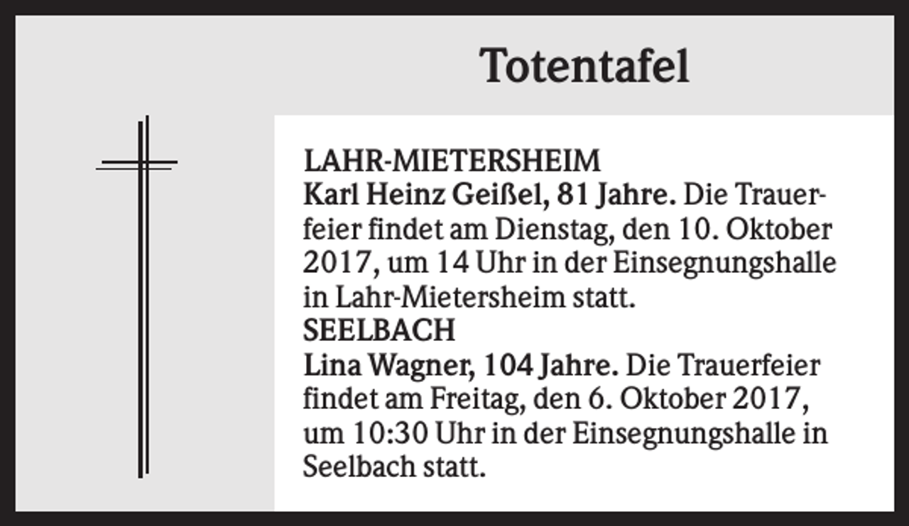<p>Totentafel<br />LAHR-MIETERSHEIM<br />Karl Heinz Geißel, 81 Jahre. Die Trauerfeier findet am Dienstag, den 10. Oktober<br />2017, um 14 Uhr in der Einsegnungshalle<br />in Lahr-Mietersheim statt.<br />SEELBACH<br />Lina Wagner, 104 Jahre. Die Trauerfeier<br />findet am Freitag, den 6. Oktober 2017,<br />um 10:30 Uhr in der Einsegnungshalle in<br />Seelbach statt.</p>